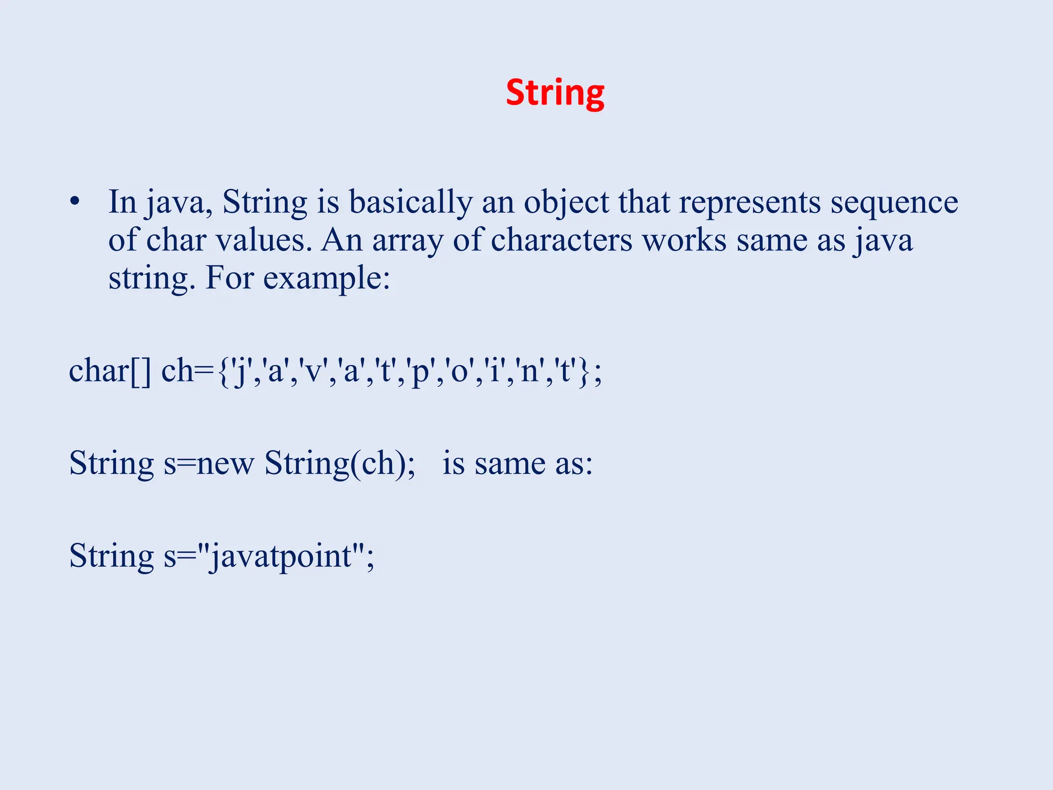 String • In java, String is basically an object that represents sequence of char values. An array of characters works same as java string. For example: char[] ch={'j','a','v','a','t','p','o','i','n','t'}; String s=new String(ch); is same as: String s="javatpoint"; 