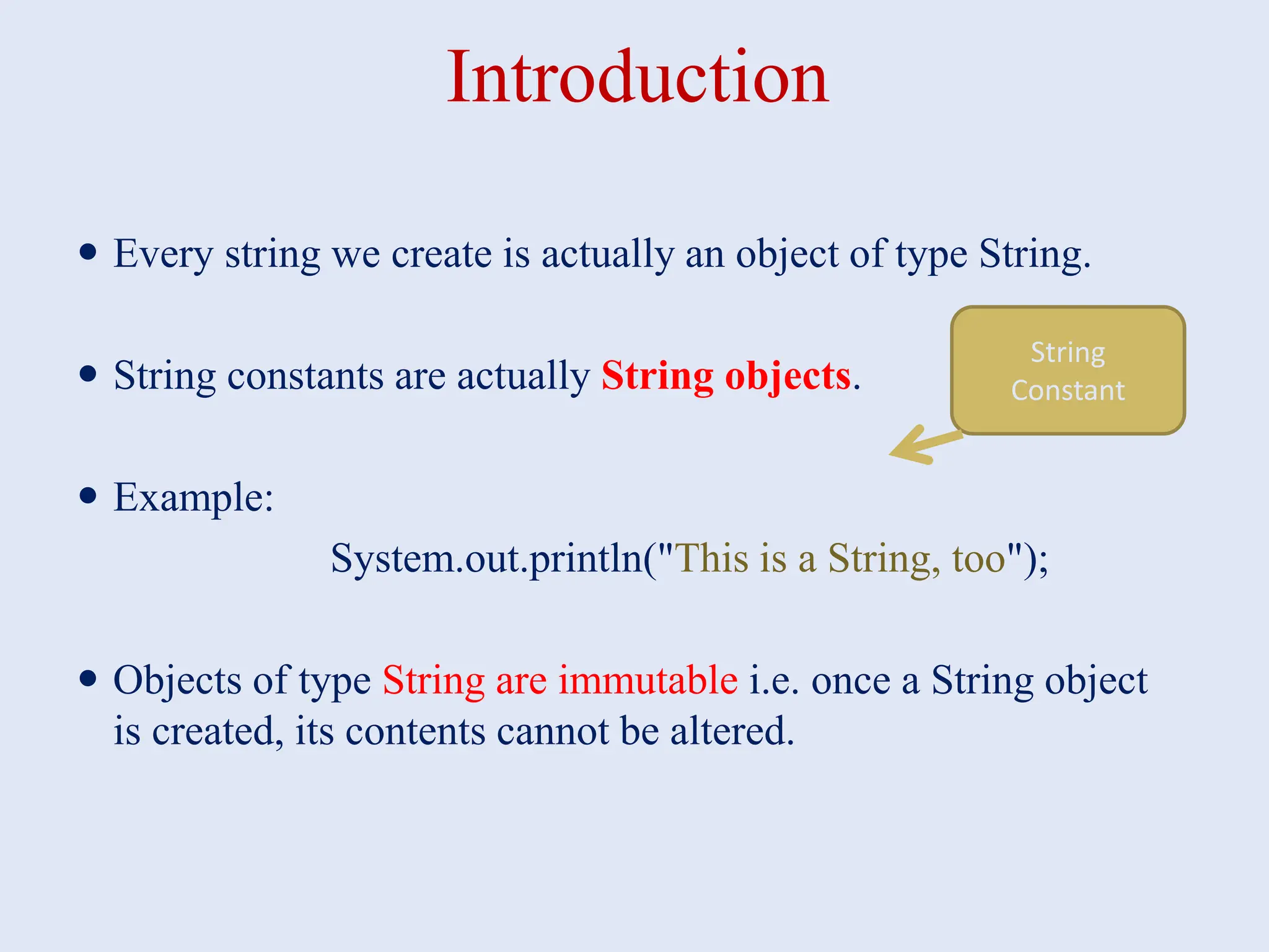 Introduction  Every string we create is actually an object of type String.  String constants are actually String objects.  Example: System.out.println("This is a String, too");  Objects of type String are immutable i.e. once a String object is created, its contents cannot be altered. String Constant 