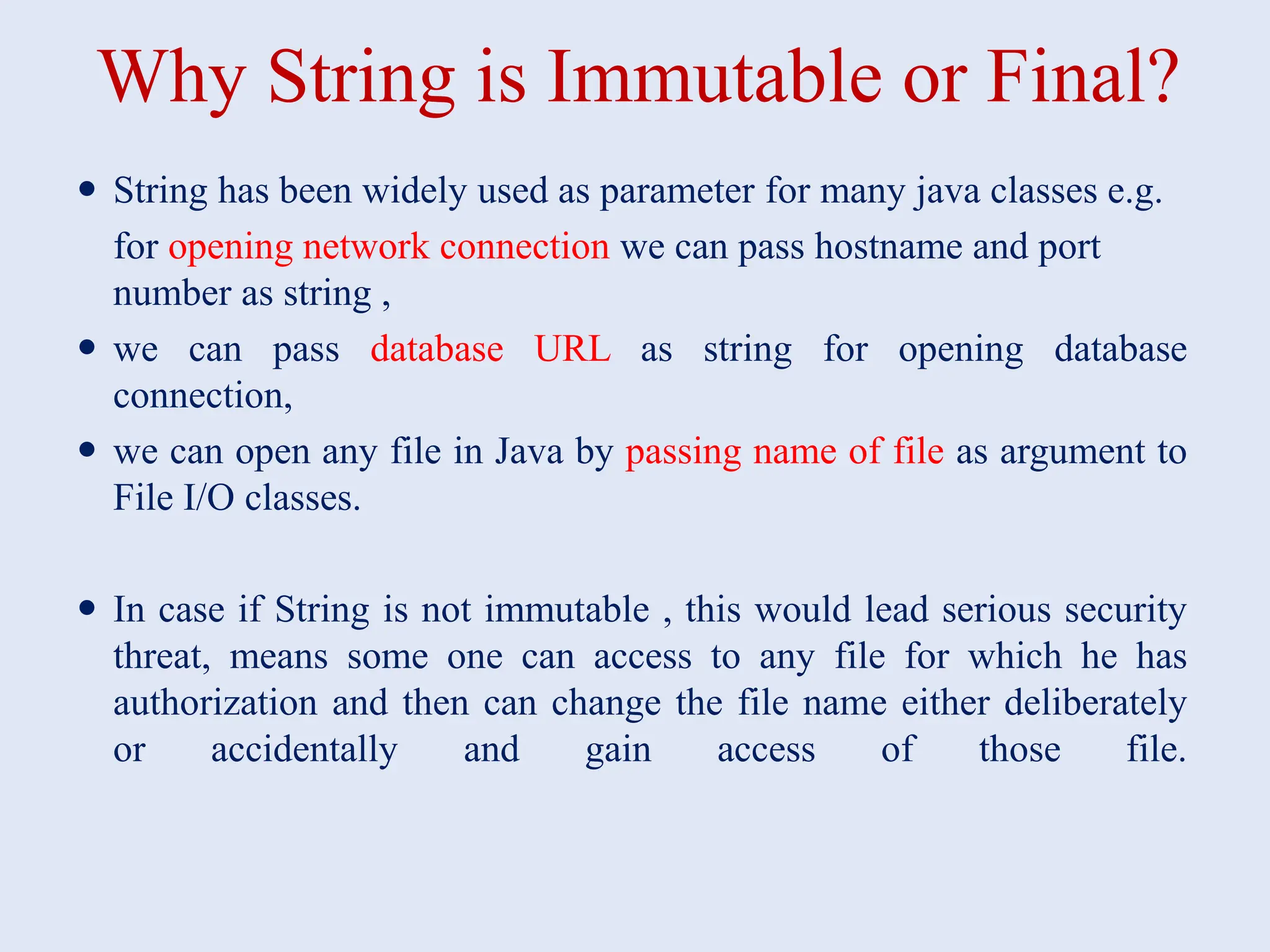Why String is Immutable or Final?  String has been widely used as parameter for many java classes e.g. for opening network connection we can pass hostname and port number as string ,  we can pass database URL as string for opening database connection,  we can open any file in Java by passing name of file as argument to File I/O classes.  In case if String is not immutable , this would lead serious security threat, means some one can access to any file for which he has authorization and then can change the file name either deliberately or accidentally and gain access of those file. 