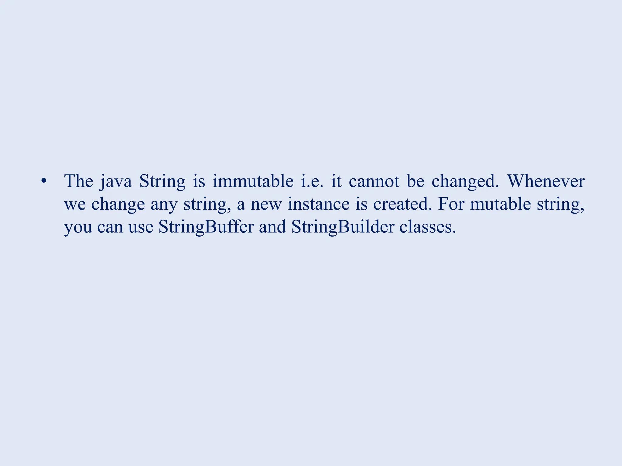 • The java String is immutable i.e. it cannot be changed. Whenever we change any string, a new instance is created. For mutable string, you can use StringBuffer and StringBuilder classes. 