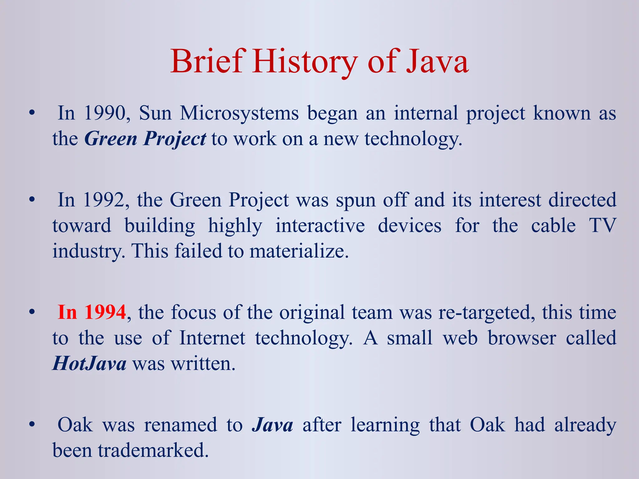 Brief History of Java • In 1990, Sun Microsystems began an internal project known as the Green Project to work on a new technology. • In 1992, the Green Project was spun off and its interest directed toward building highly interactive devices for the cable TV industry. This failed to materialize. • In 1994, the focus of the original team was re-targeted, this time to the use of Internet technology. A small web browser called HotJava was written. • Oak was renamed to Java after learning that Oak had already been trademarked. 
