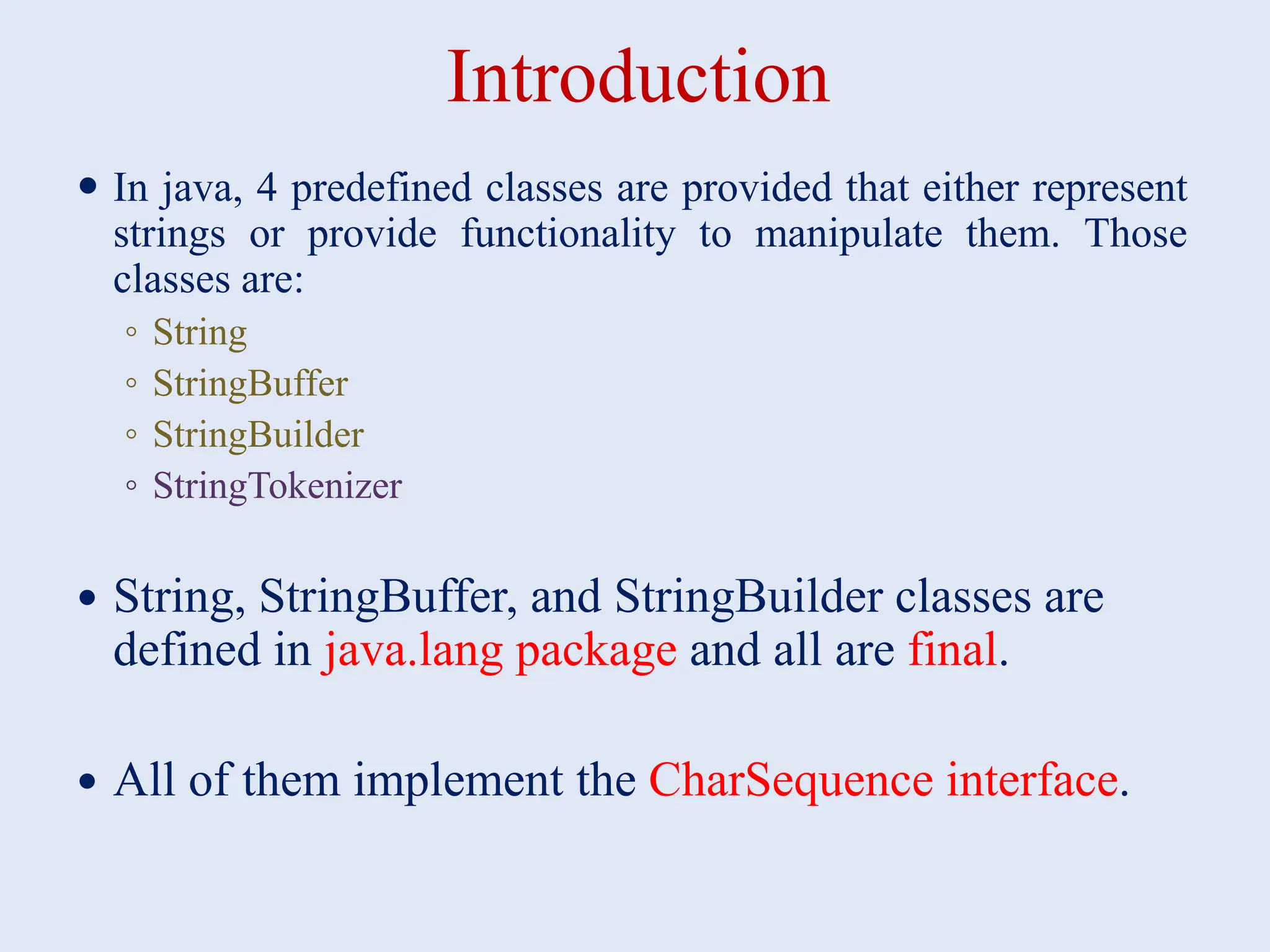 Introduction  In java, 4 predefined classes are provided that either represent strings or provide functionality to manipulate them. Those classes are: ◦ String ◦ StringBuffer ◦ StringBuilder ◦ StringTokenizer  String, StringBuffer, and StringBuilder classes are defined in java.lang package and all are final.  All of them implement the CharSequence interface. 