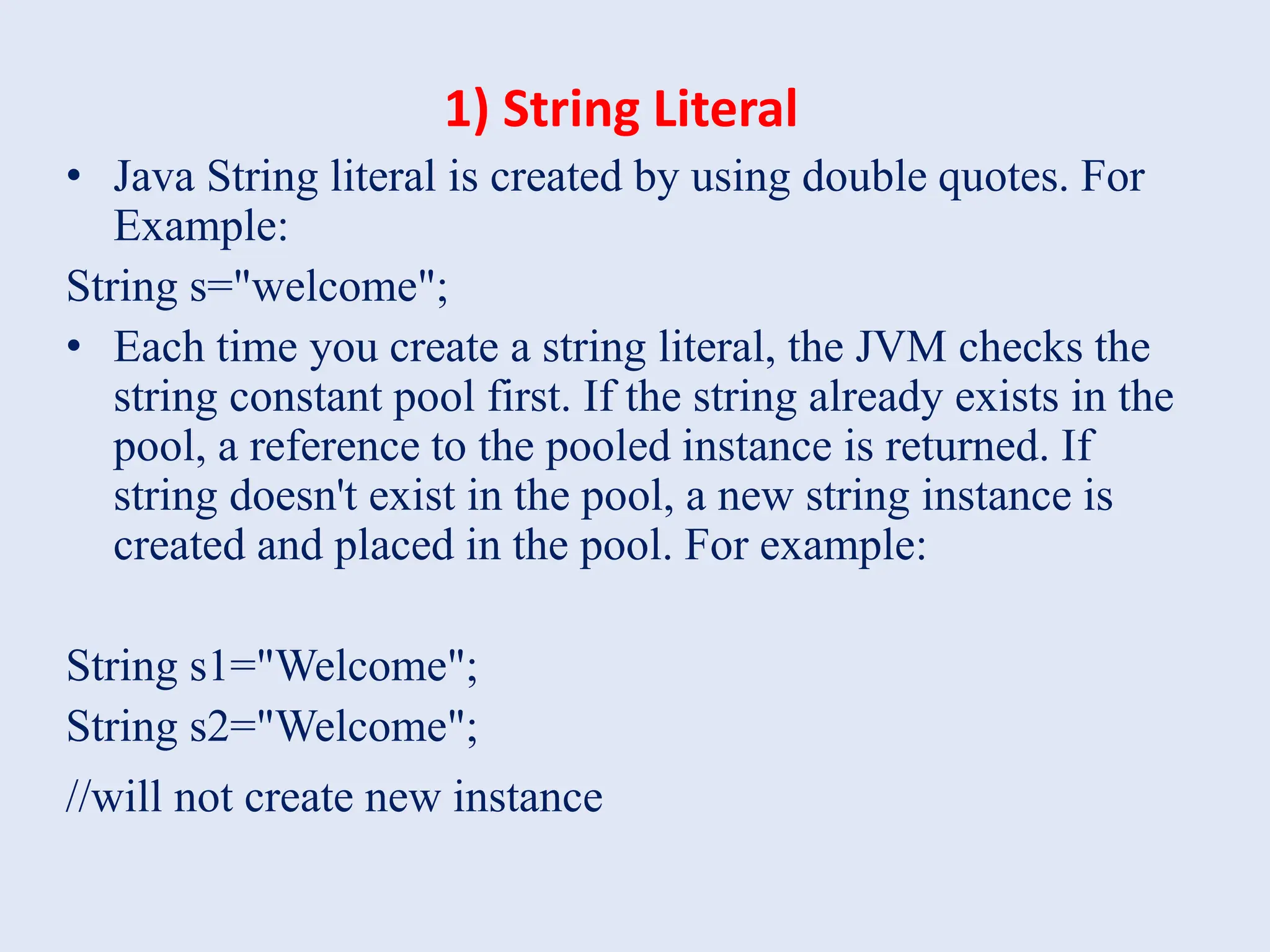1) String Literal • Java String literal is created by using double quotes. For Example: String s="welcome"; • Each time you create a string literal, the JVM checks the string constant pool first. If the string already exists in the pool, a reference to the pooled instance is returned. If string doesn't exist in the pool, a new string instance is created and placed in the pool. For example: String s1="Welcome"; String s2="Welcome"; //will not create new instance 