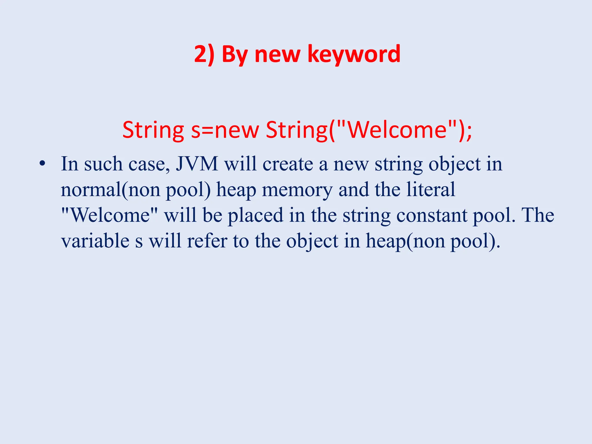 2) By new keyword String s=new String("Welcome"); • In such case, JVM will create a new string object in normal(non pool) heap memory and the literal "Welcome" will be placed in the string constant pool. The variable s will refer to the object in heap(non pool). 