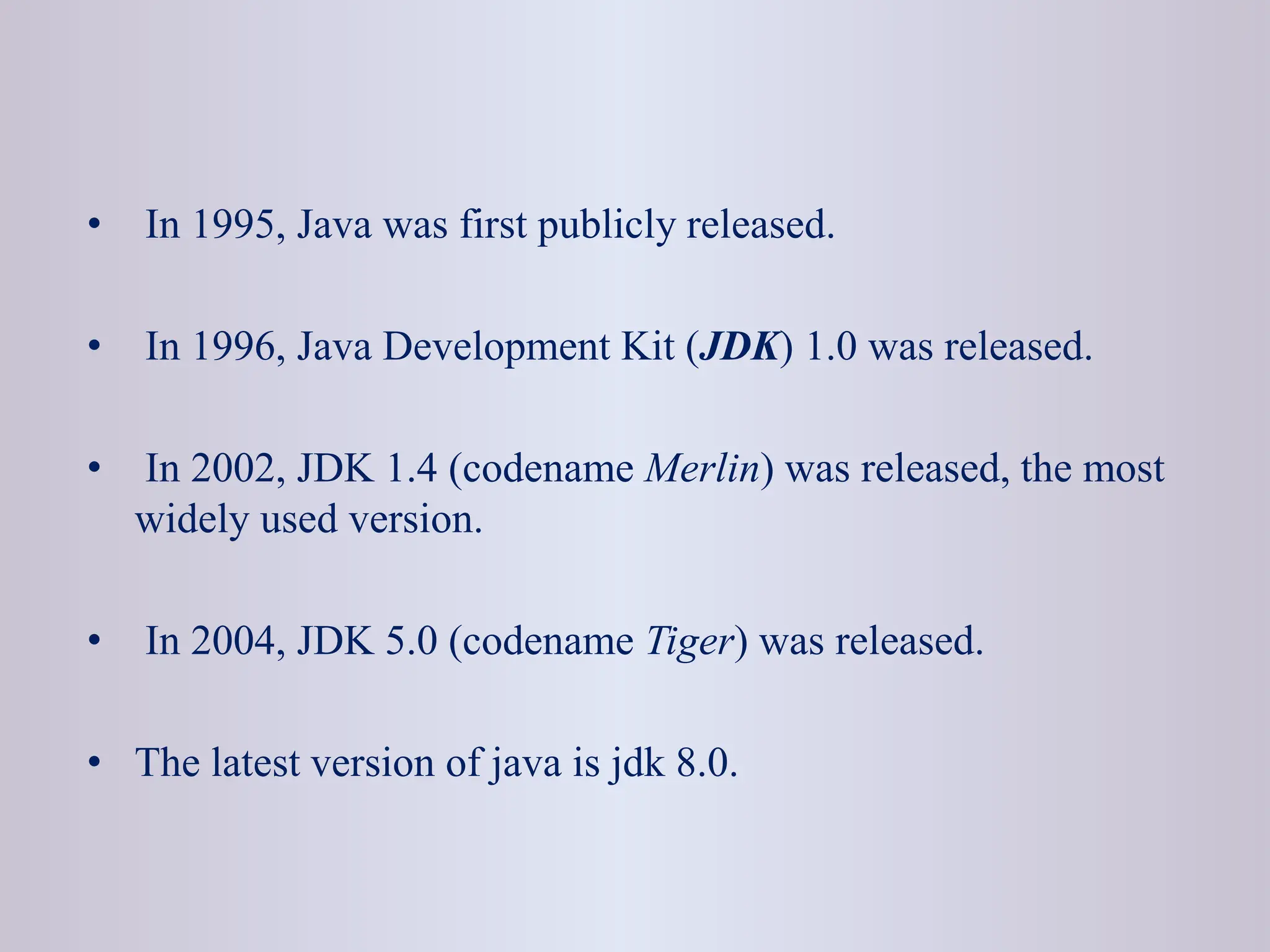 • In 1995, Java was first publicly released. • In 1996, Java Development Kit (JDK) 1.0 was released. • In 2002, JDK 1.4 (codename Merlin) was released, the most widely used version. • In 2004, JDK 5.0 (codename Tiger) was released. • The latest version of java is jdk 8.0. 