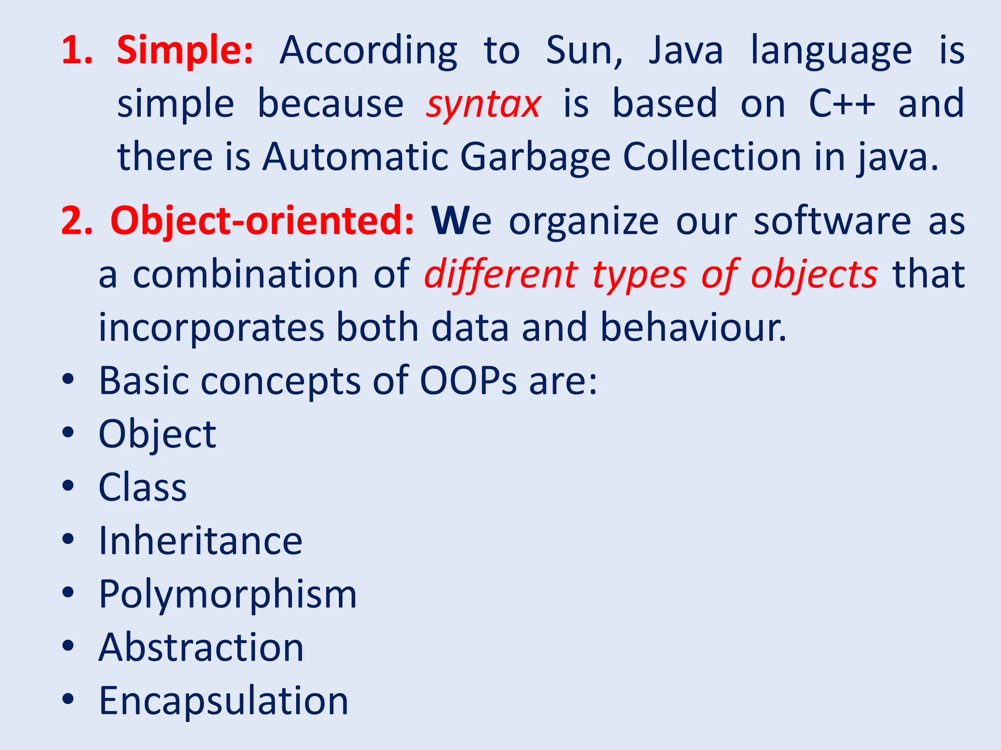 1. Simple: According to Sun, Java language is simple because syntax is based on C++ and there is Automatic Garbage Collection in java. 2. Object-oriented: We organize our software as a combination of different types of objects that incorporates both data and behaviour. • Basic concepts of OOPs are: • Object • Class • Inheritance • Polymorphism • Abstraction • Encapsulation 