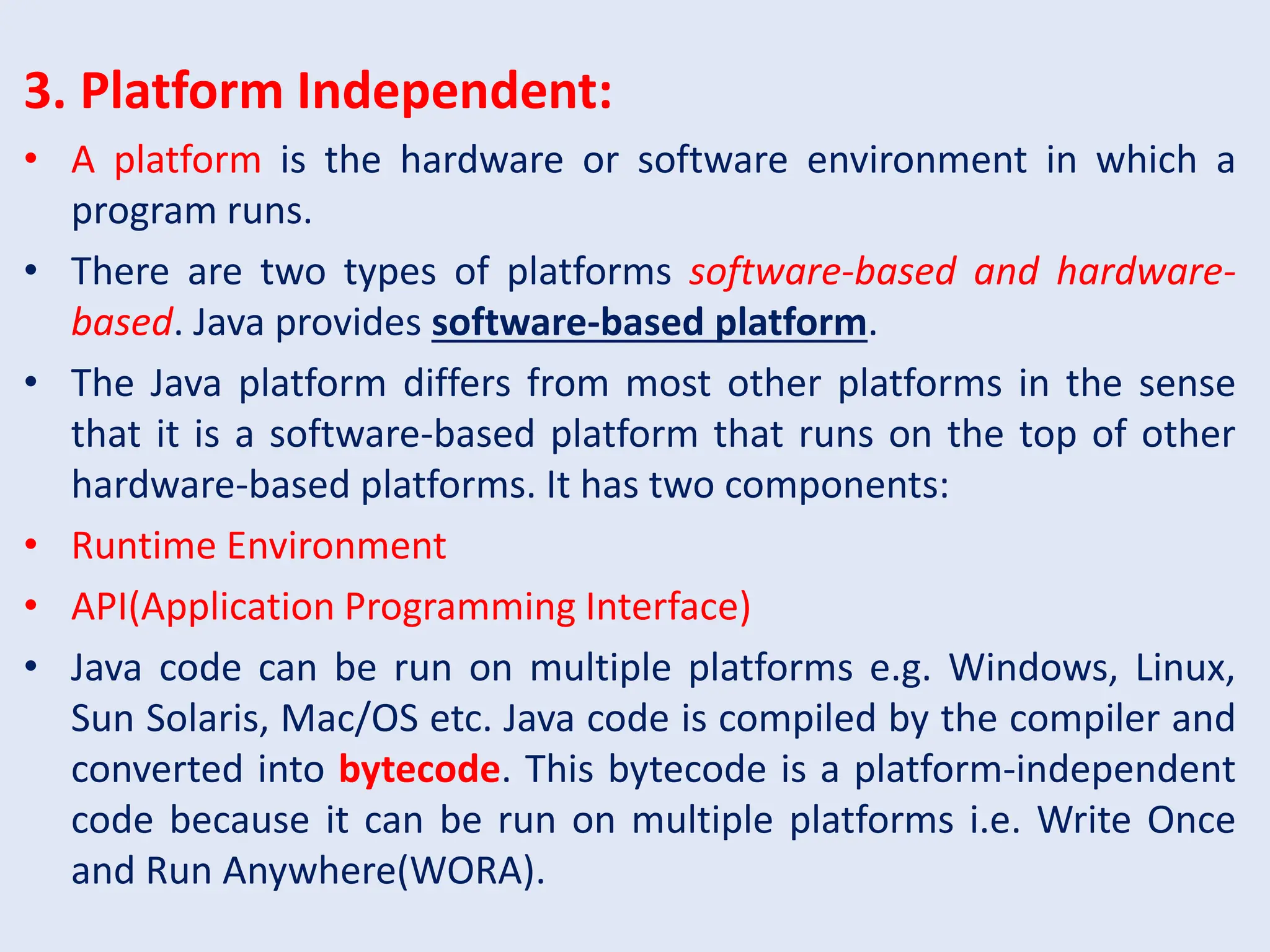 3. Platform Independent: • A platform is the hardware or software environment in which a program runs. • There are two types of platforms software-based and hardware- based. Java provides software-based platform. • The Java platform differs from most other platforms in the sense that it is a software-based platform that runs on the top of other hardware-based platforms. It has two components: • Runtime Environment • API(Application Programming Interface) • Java code can be run on multiple platforms e.g. Windows, Linux, Sun Solaris, Mac/OS etc. Java code is compiled by the compiler and converted into bytecode. This bytecode is a platform-independent code because it can be run on multiple platforms i.e. Write Once and Run Anywhere(WORA). 