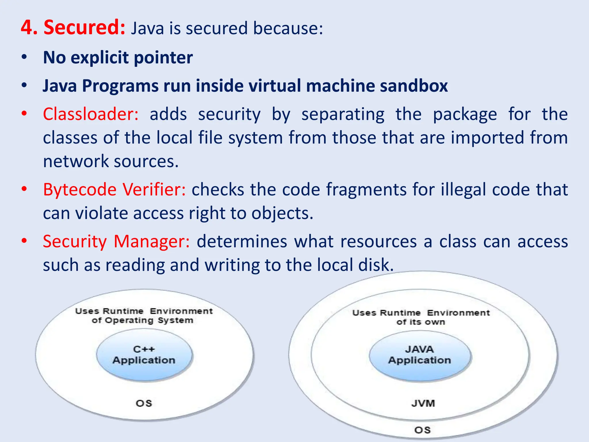 4. Secured: Java is secured because: • No explicit pointer • Java Programs run inside virtual machine sandbox • Classloader: adds security by separating the package for the classes of the local file system from those that are imported from network sources. • Bytecode Verifier: checks the code fragments for illegal code that can violate access right to objects. • Security Manager: determines what resources a class can access such as reading and writing to the local disk. 
