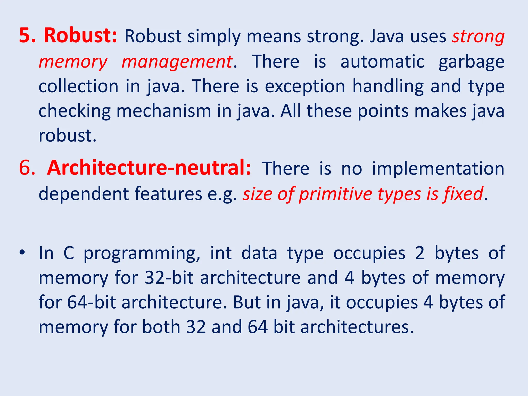 5. Robust: Robust simply means strong. Java uses strong memory management. There is automatic garbage collection in java. There is exception handling and type checking mechanism in java. All these points makes java robust. 6. Architecture-neutral: There is no implementation dependent features e.g. size of primitive types is fixed. • In C programming, int data type occupies 2 bytes of memory for 32-bit architecture and 4 bytes of memory for 64-bit architecture. But in java, it occupies 4 bytes of memory for both 32 and 64 bit architectures. 