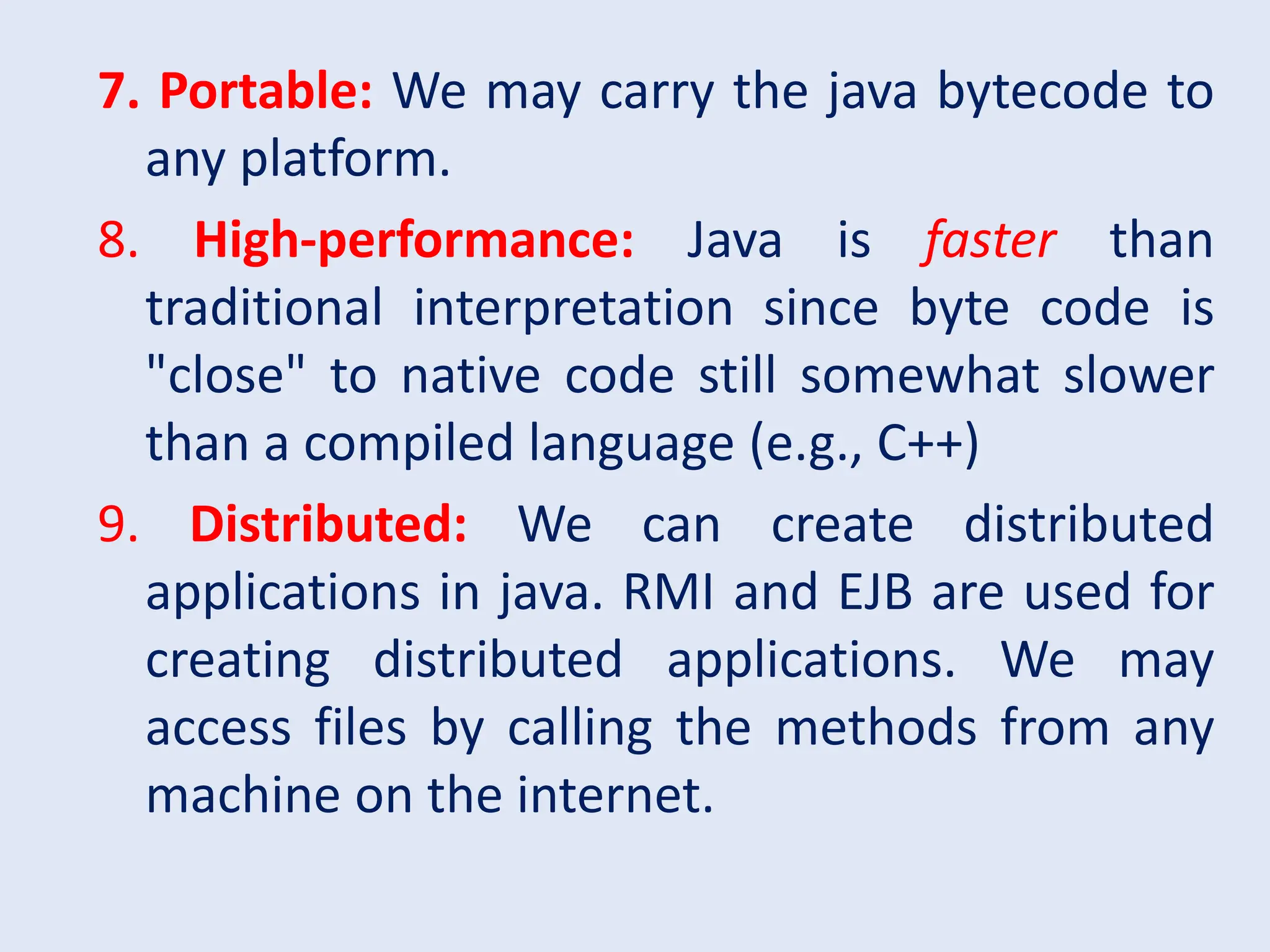 7. Portable: We may carry the java bytecode to any platform. 8. High-performance: Java is faster than traditional interpretation since byte code is "close" to native code still somewhat slower than a compiled language (e.g., C++) 9. Distributed: We can create distributed applications in java. RMI and EJB are used for creating distributed applications. We may access files by calling the methods from any machine on the internet. 