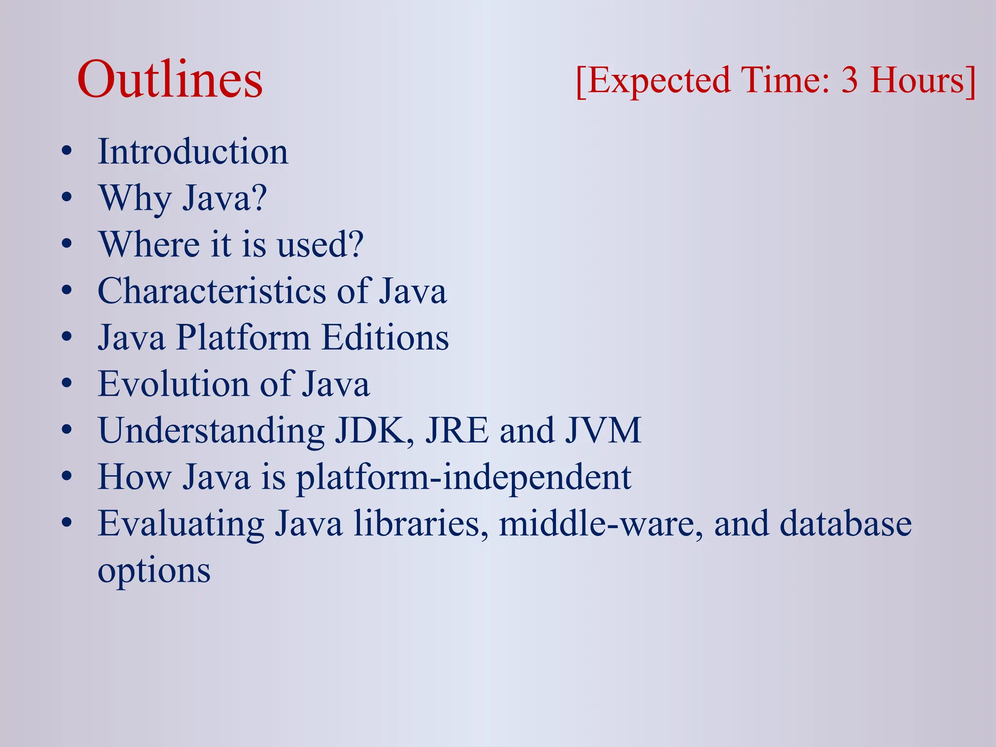 Outlines • Introduction • Why Java? • Where it is used? • Characteristics of Java • Java Platform Editions • Evolution of Java • Understanding JDK, JRE and JVM • How Java is platform-independent • Evaluating Java libraries, middle-ware, and database options [Expected Time: 3 Hours] 