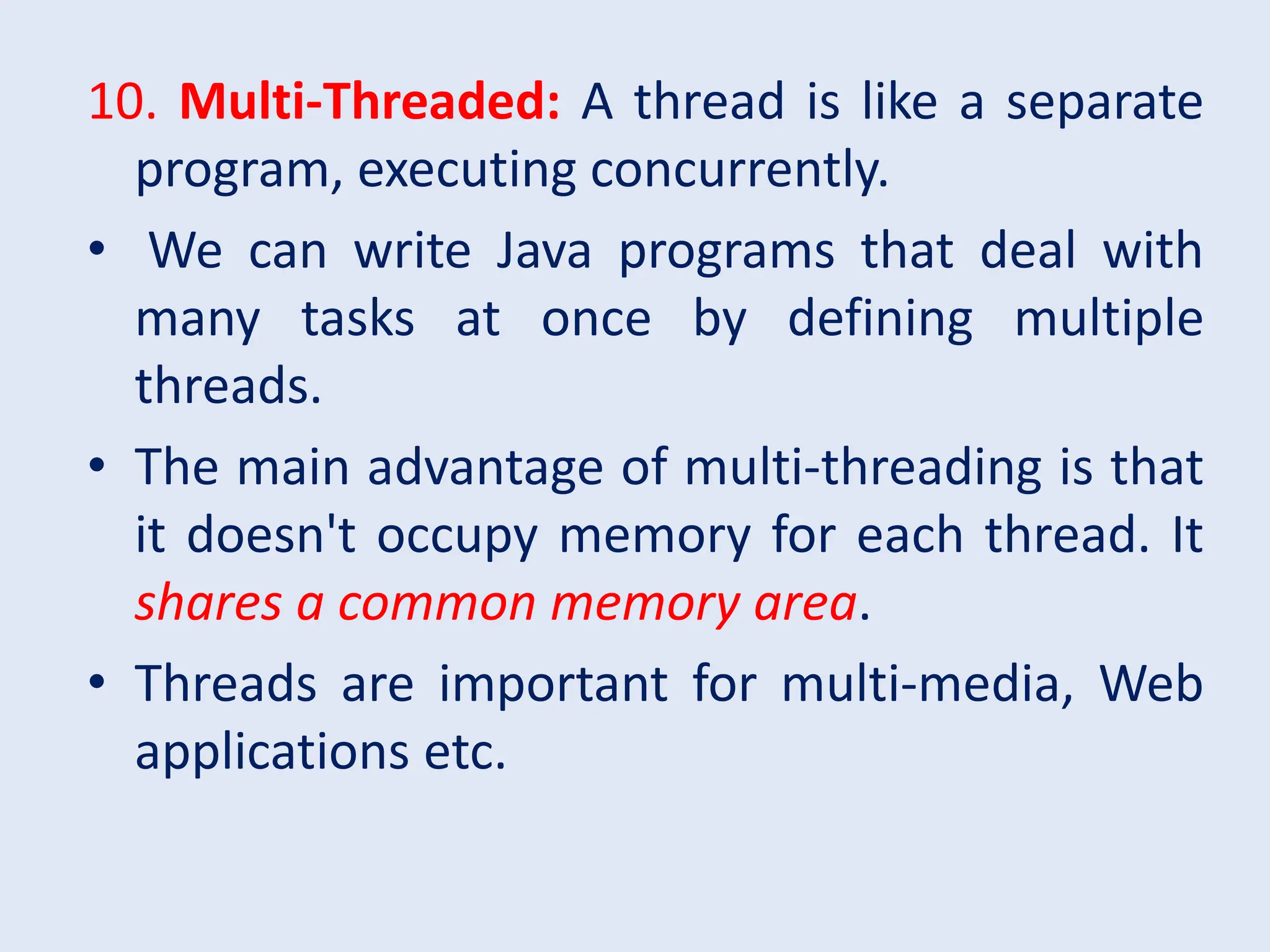 10. Multi-Threaded: A thread is like a separate program, executing concurrently. • We can write Java programs that deal with many tasks at once by defining multiple threads. • The main advantage of multi-threading is that it doesn't occupy memory for each thread. It shares a common memory area. • Threads are important for multi-media, Web applications etc. 