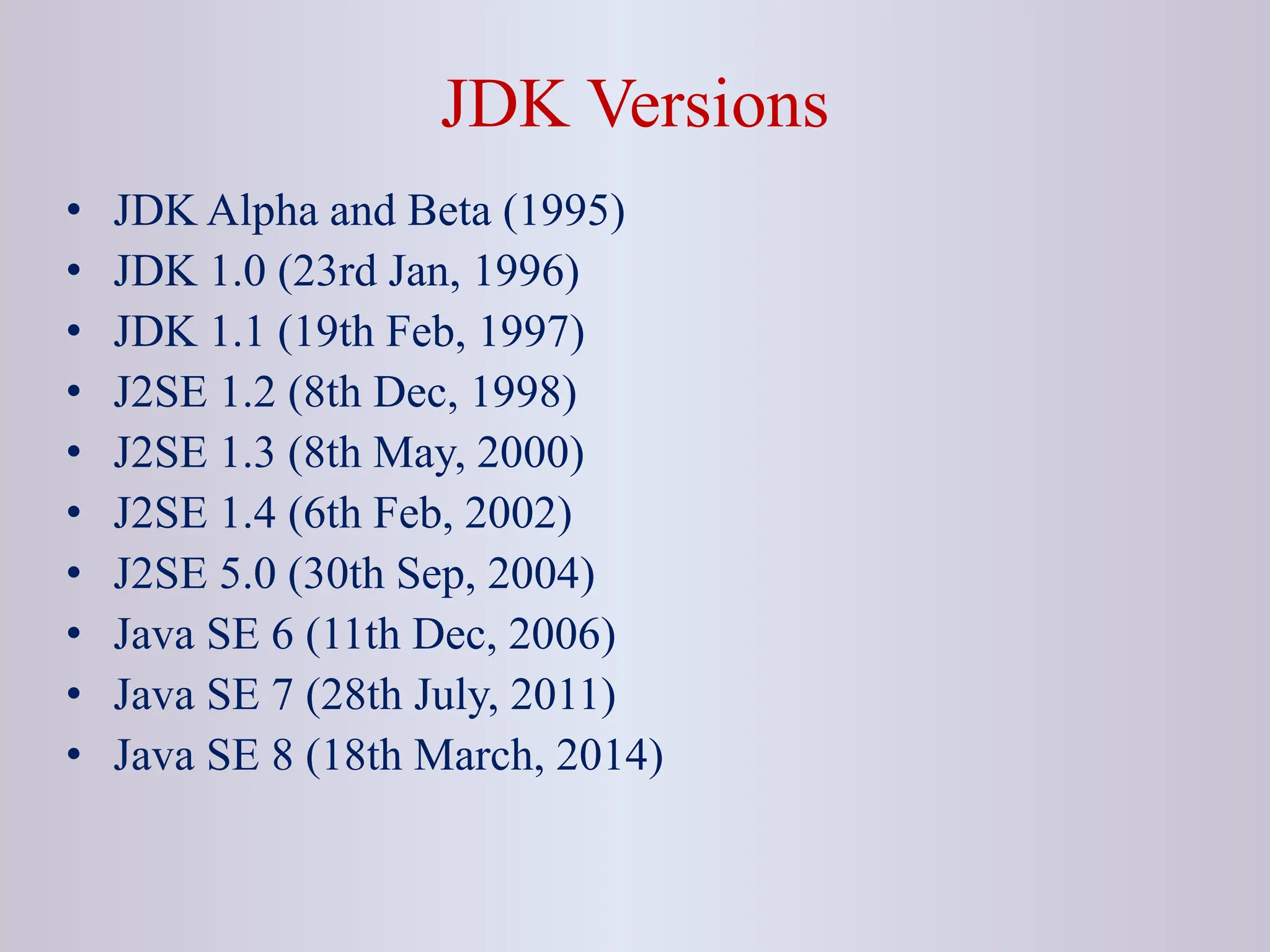 JDK Versions • JDK Alpha and Beta (1995) • JDK 1.0 (23rd Jan, 1996) • JDK 1.1 (19th Feb, 1997) • J2SE 1.2 (8th Dec, 1998) • J2SE 1.3 (8th May, 2000) • J2SE 1.4 (6th Feb, 2002) • J2SE 5.0 (30th Sep, 2004) • Java SE 6 (11th Dec, 2006) • Java SE 7 (28th July, 2011) • Java SE 8 (18th March, 2014) 