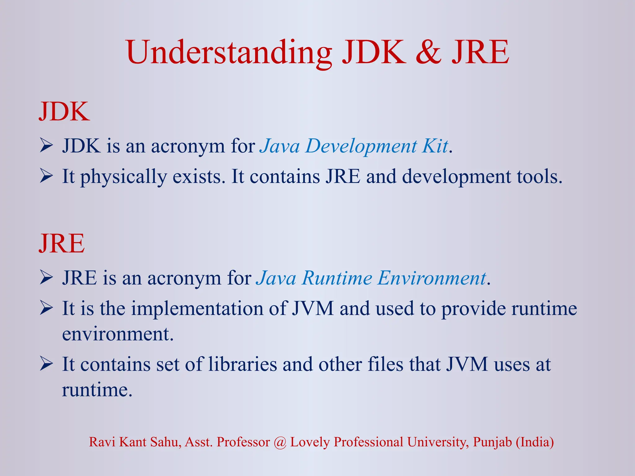 Understanding JDK & JRE Ravi Kant Sahu, Asst. Professor @ Lovely Professional University, Punjab (India) JDK  JDK is an acronym for Java Development Kit.  It physically exists. It contains JRE and development tools. JRE  JRE is an acronym for Java Runtime Environment.  It is the implementation of JVM and used to provide runtime environment.  It contains set of libraries and other files that JVM uses at runtime. 