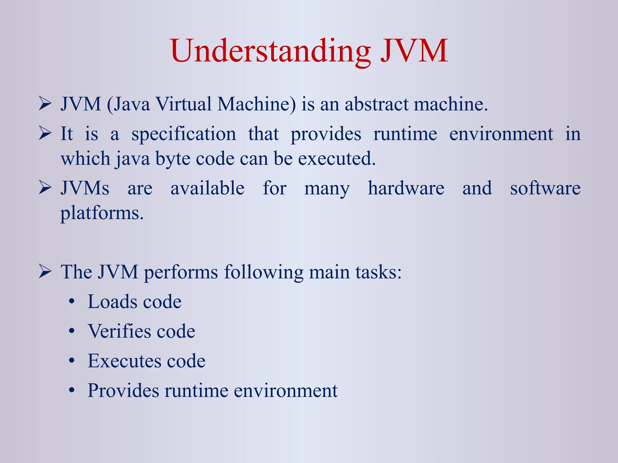 Understanding JVM  JVM (Java Virtual Machine) is an abstract machine.  It is a specification that provides runtime environment in which java byte code can be executed.  JVMs are available for many hardware and software platforms.  The JVM performs following main tasks: • Loads code • Verifies code • Executes code • Provides runtime environment 