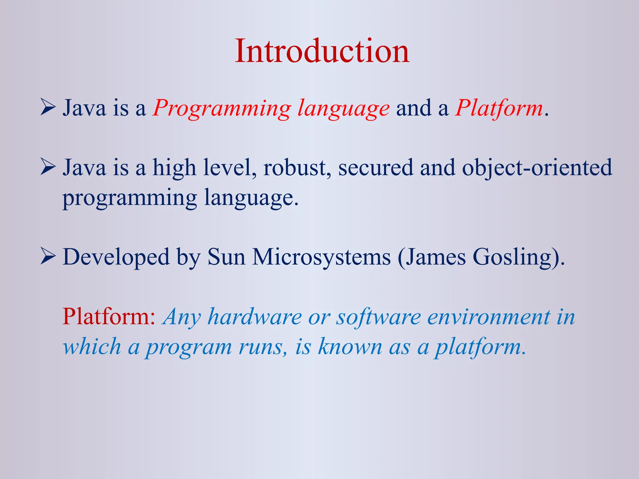 Introduction  Java is a Programming language and a Platform.  Java is a high level, robust, secured and object-oriented programming language.  Developed by Sun Microsystems (James Gosling). Platform: Any hardware or software environment in which a program runs, is known as a platform. 