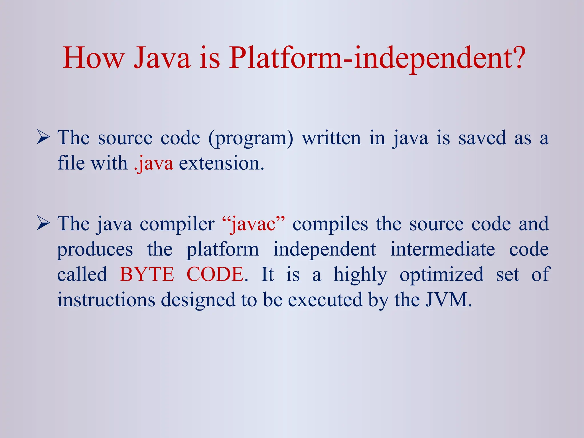 How Java is Platform-independent?  The source code (program) written in java is saved as a file with .java extension.  The java compiler “javac” compiles the source code and produces the platform independent intermediate code called BYTE CODE. It is a highly optimized set of instructions designed to be executed by the JVM. 