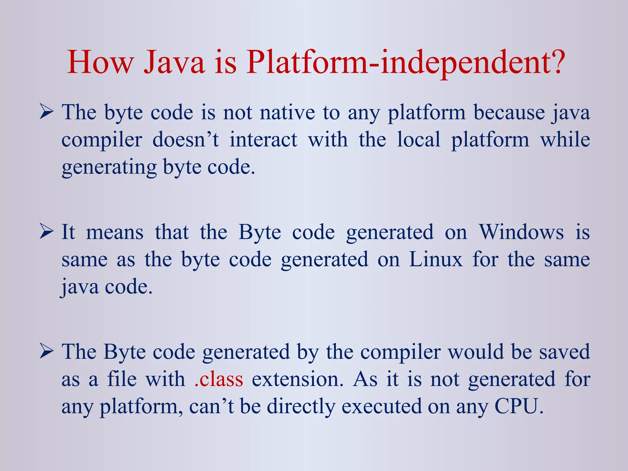 How Java is Platform-independent?  The byte code is not native to any platform because java compiler doesn’t interact with the local platform while generating byte code.  It means that the Byte code generated on Windows is same as the byte code generated on Linux for the same java code.  The Byte code generated by the compiler would be saved as a file with .class extension. As it is not generated for any platform, can’t be directly executed on any CPU. 
