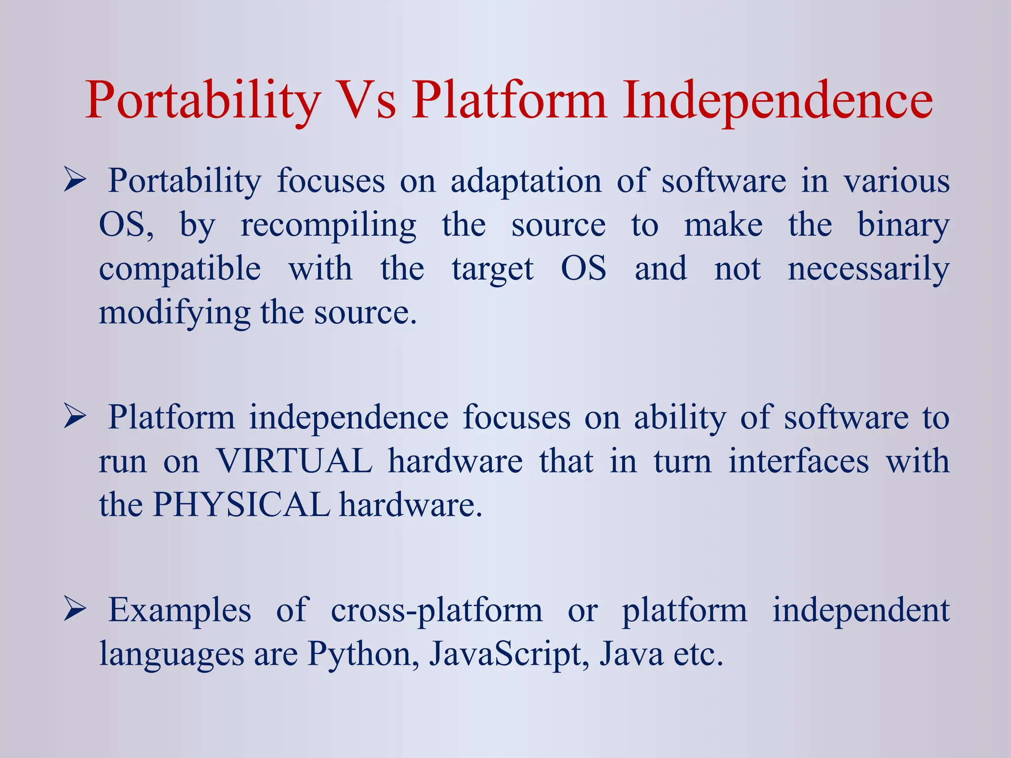 Portability Vs Platform Independence  Portability focuses on adaptation of software in various OS, by recompiling the source to make the binary compatible with the target OS and not necessarily modifying the source.  Platform independence focuses on ability of software to run on VIRTUAL hardware that in turn interfaces with the PHYSICAL hardware.  Examples of cross-platform or platform independent languages are Python, JavaScript, Java etc. 