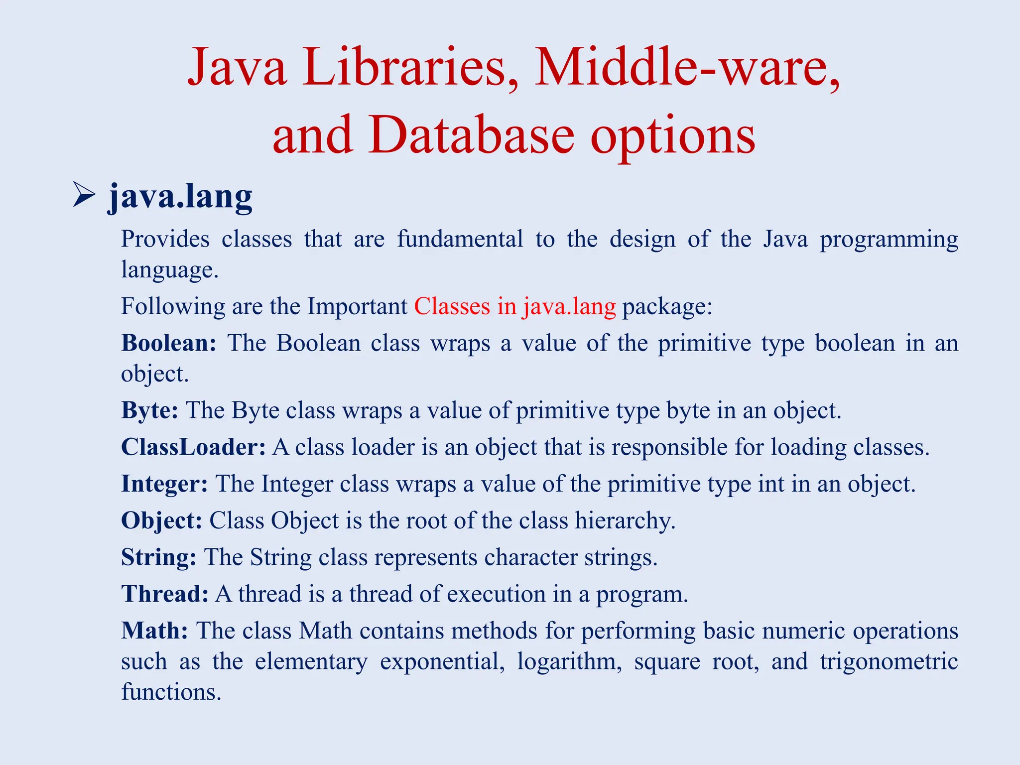 Java Libraries, Middle-ware, and Database options  java.lang Provides classes that are fundamental to the design of the Java programming language. Following are the Important Classes in java.lang package: Boolean: The Boolean class wraps a value of the primitive type boolean in an object. Byte: The Byte class wraps a value of primitive type byte in an object. ClassLoader: A class loader is an object that is responsible for loading classes. Integer: The Integer class wraps a value of the primitive type int in an object. Object: Class Object is the root of the class hierarchy. String: The String class represents character strings. Thread: A thread is a thread of execution in a program. Math: The class Math contains methods for performing basic numeric operations such as the elementary exponential, logarithm, square root, and trigonometric functions. 