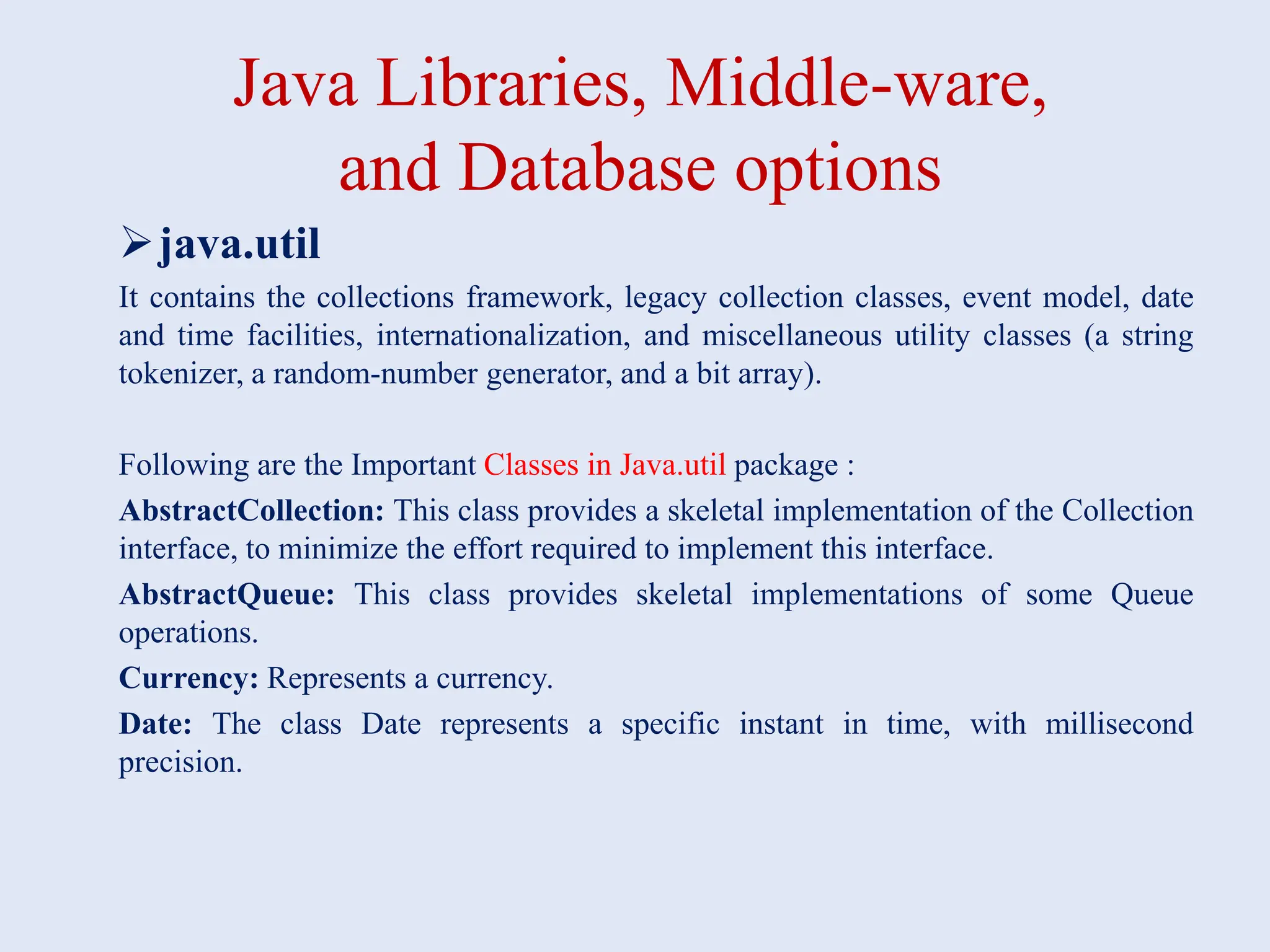 Java Libraries, Middle-ware, and Database options java.util It contains the collections framework, legacy collection classes, event model, date and time facilities, internationalization, and miscellaneous utility classes (a string tokenizer, a random-number generator, and a bit array). Following are the Important Classes in Java.util package : AbstractCollection: This class provides a skeletal implementation of the Collection interface, to minimize the effort required to implement this interface. AbstractQueue: This class provides skeletal implementations of some Queue operations. Currency: Represents a currency. Date: The class Date represents a specific instant in time, with millisecond precision. 