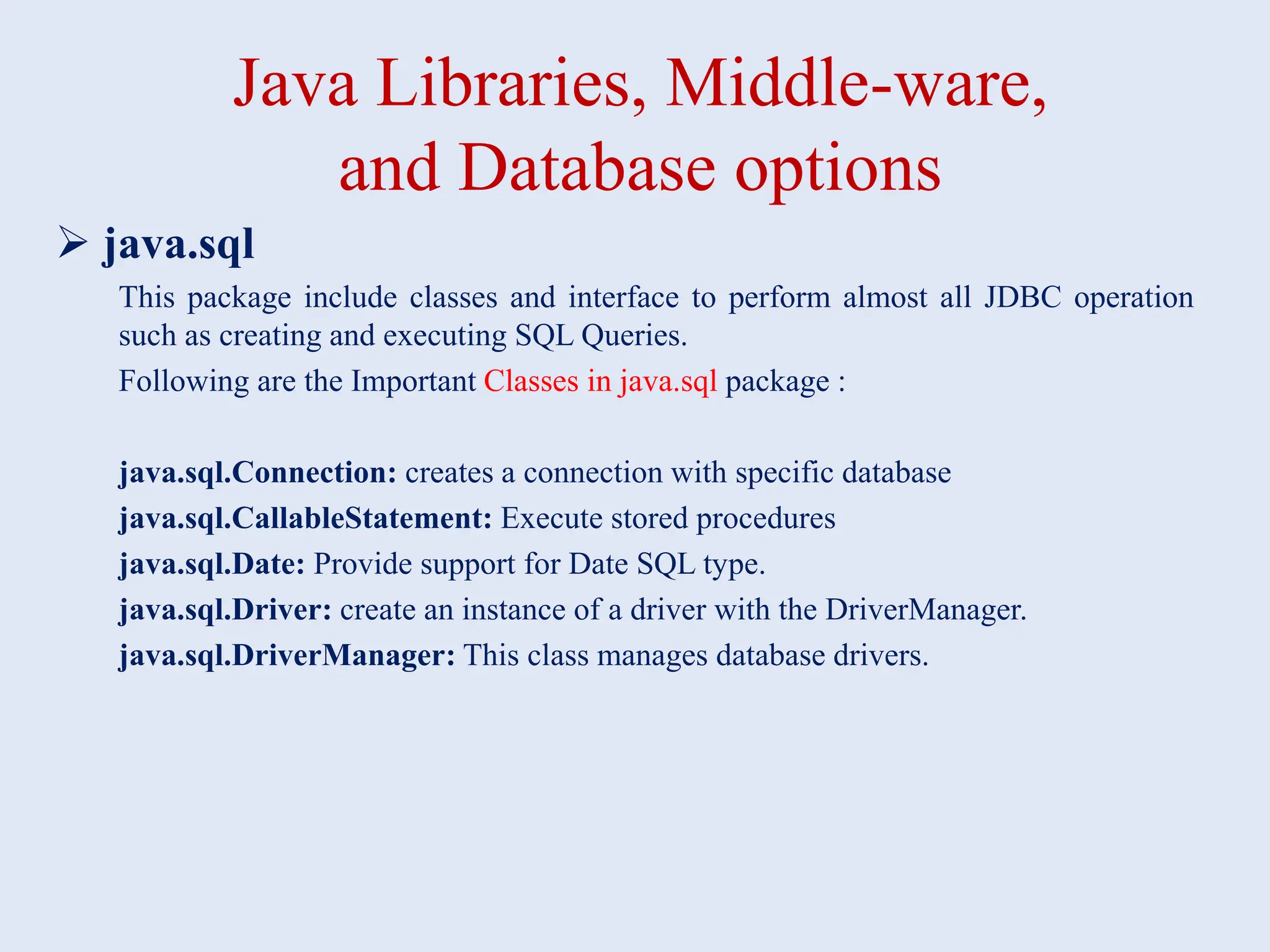 Java Libraries, Middle-ware, and Database options  java.sql This package include classes and interface to perform almost all JDBC operation such as creating and executing SQL Queries. Following are the Important Classes in java.sql package : java.sql.Connection: creates a connection with specific database java.sql.CallableStatement: Execute stored procedures java.sql.Date: Provide support for Date SQL type. java.sql.Driver: create an instance of a driver with the DriverManager. java.sql.DriverManager: This class manages database drivers. 