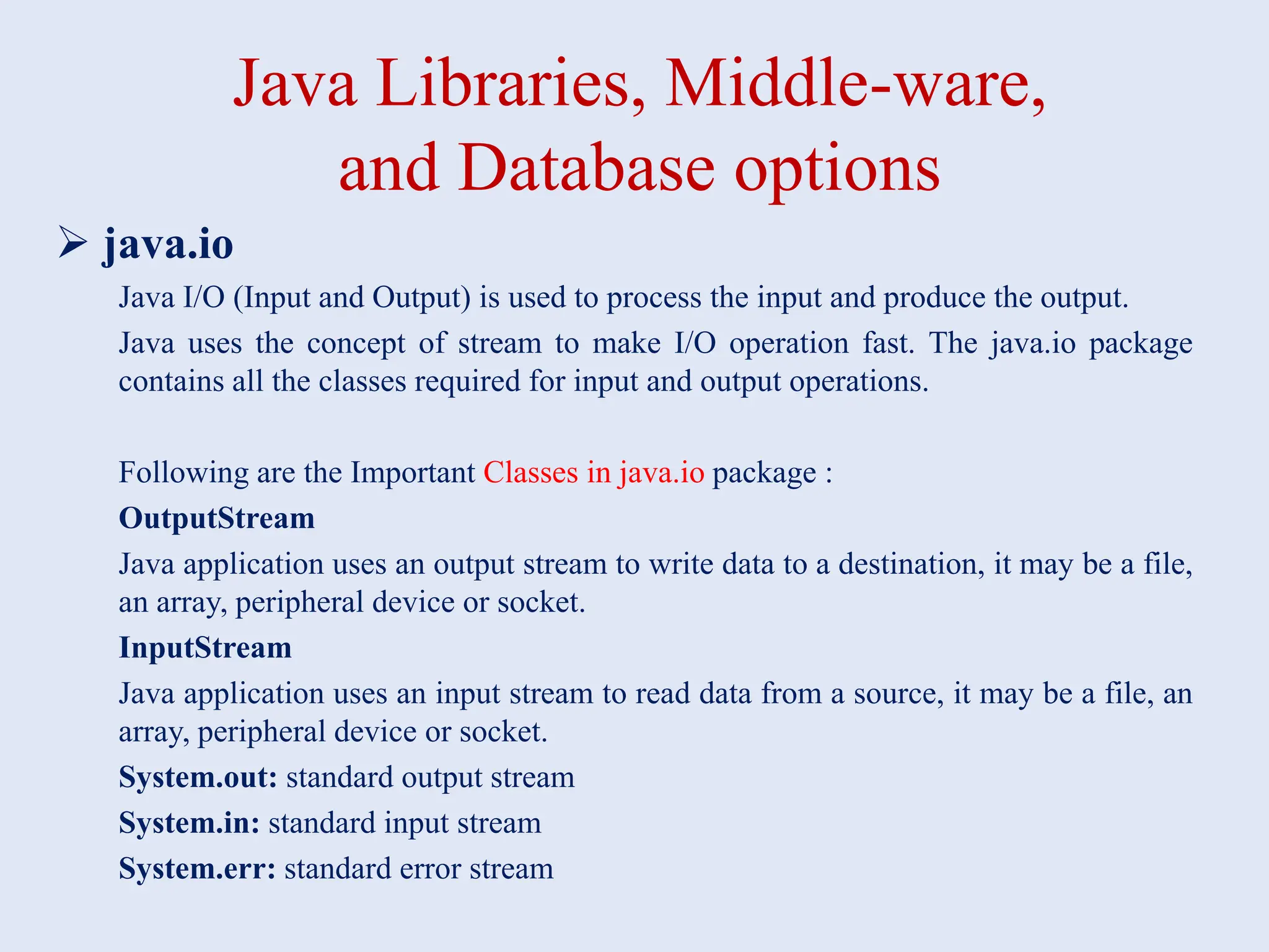 Java Libraries, Middle-ware, and Database options  java.io Java I/O (Input and Output) is used to process the input and produce the output. Java uses the concept of stream to make I/O operation fast. The java.io package contains all the classes required for input and output operations. Following are the Important Classes in java.io package : OutputStream Java application uses an output stream to write data to a destination, it may be a file, an array, peripheral device or socket. InputStream Java application uses an input stream to read data from a source, it may be a file, an array, peripheral device or socket. System.out: standard output stream System.in: standard input stream System.err: standard error stream 