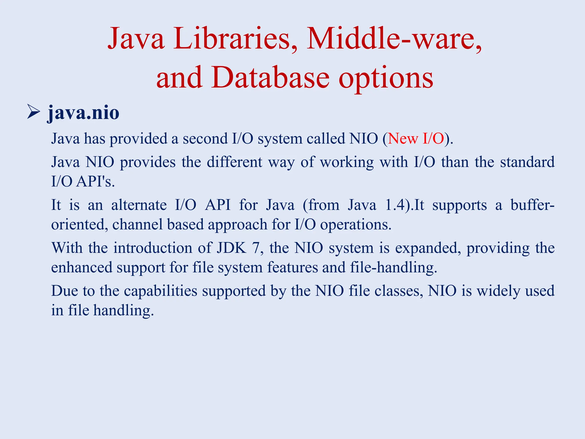 Java Libraries, Middle-ware, and Database options  java.nio Java has provided a second I/O system called NIO (New I/O). Java NIO provides the different way of working with I/O than the standard I/O API's. It is an alternate I/O API for Java (from Java 1.4).It supports a buffer- oriented, channel based approach for I/O operations. With the introduction of JDK 7, the NIO system is expanded, providing the enhanced support for file system features and file-handling. Due to the capabilities supported by the NIO file classes, NIO is widely used in file handling. 