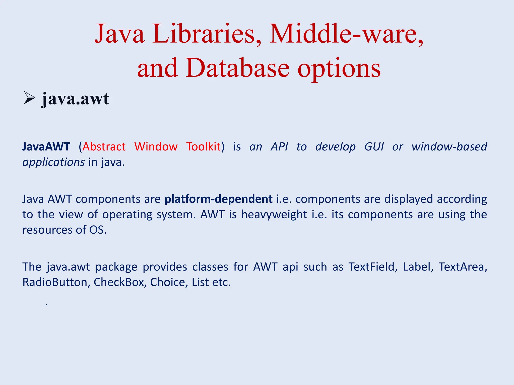 Java Libraries, Middle-ware, and Database options  java.awt JavaAWT (Abstract Window Toolkit) is an API to develop GUI or window-based applications in java. Java AWT components are platform-dependent i.e. components are displayed according to the view of operating system. AWT is heavyweight i.e. its components are using the resources of OS. The java.awt package provides classes for AWT api such as TextField, Label, TextArea, RadioButton, CheckBox, Choice, List etc. . 