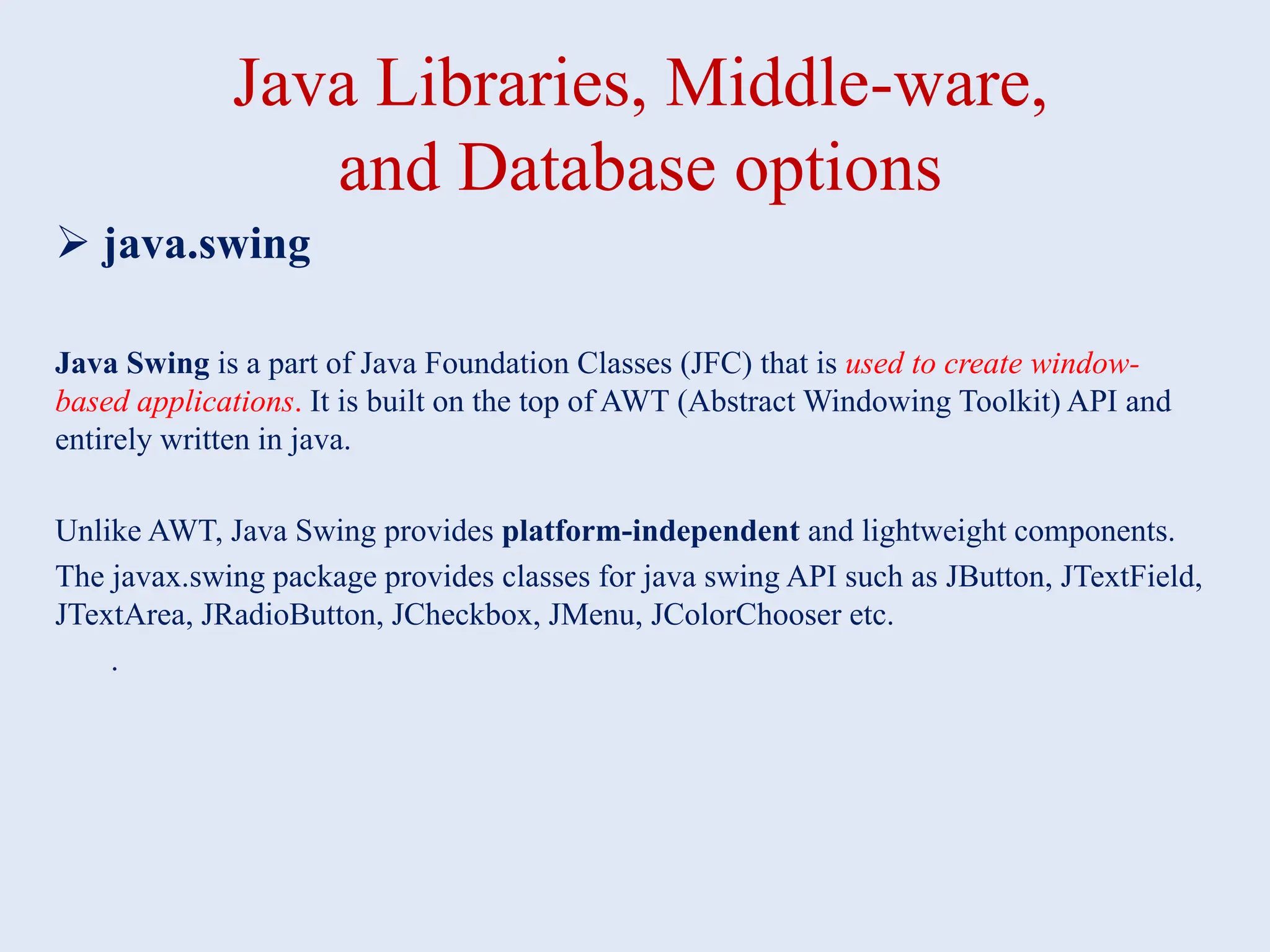 Java Libraries, Middle-ware, and Database options  java.swing Java Swing is a part of Java Foundation Classes (JFC) that is used to create window- based applications. It is built on the top of AWT (Abstract Windowing Toolkit) API and entirely written in java. Unlike AWT, Java Swing provides platform-independent and lightweight components. The javax.swing package provides classes for java swing API such as JButton, JTextField, JTextArea, JRadioButton, JCheckbox, JMenu, JColorChooser etc. . 