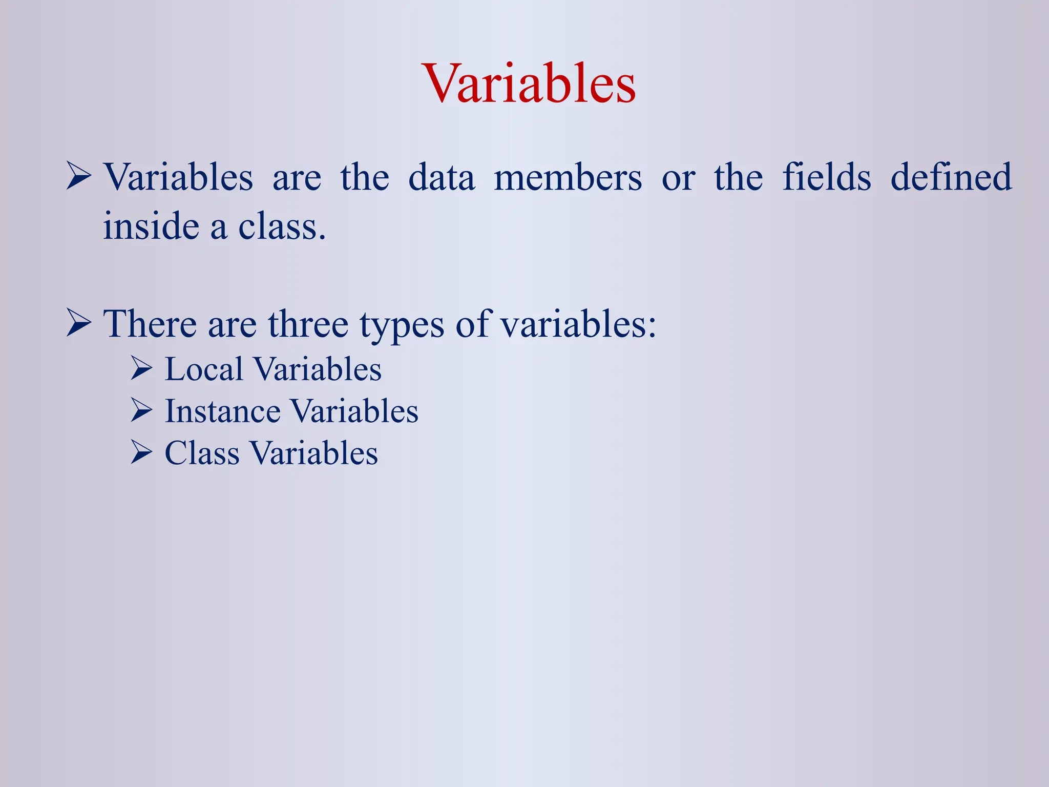 Variables  Variables are the data members or the fields defined inside a class.  There are three types of variables:  Local Variables  Instance Variables  Class Variables 