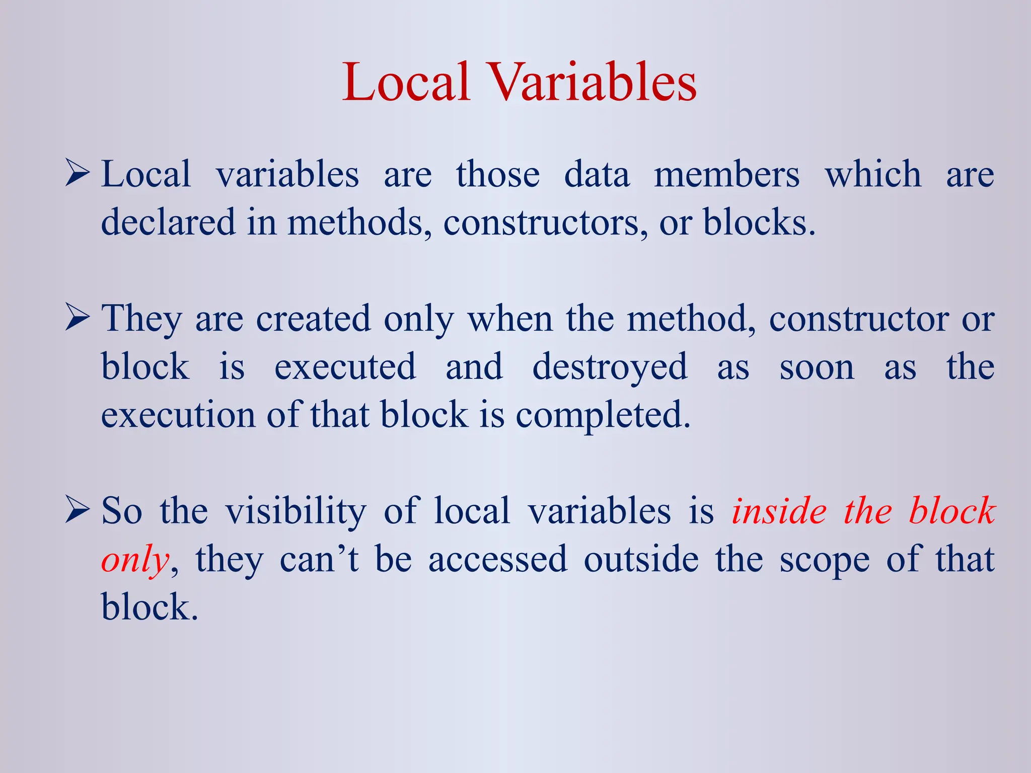 Local Variables  Local variables are those data members which are declared in methods, constructors, or blocks.  They are created only when the method, constructor or block is executed and destroyed as soon as the execution of that block is completed.  So the visibility of local variables is inside the block only, they can’t be accessed outside the scope of that block. 