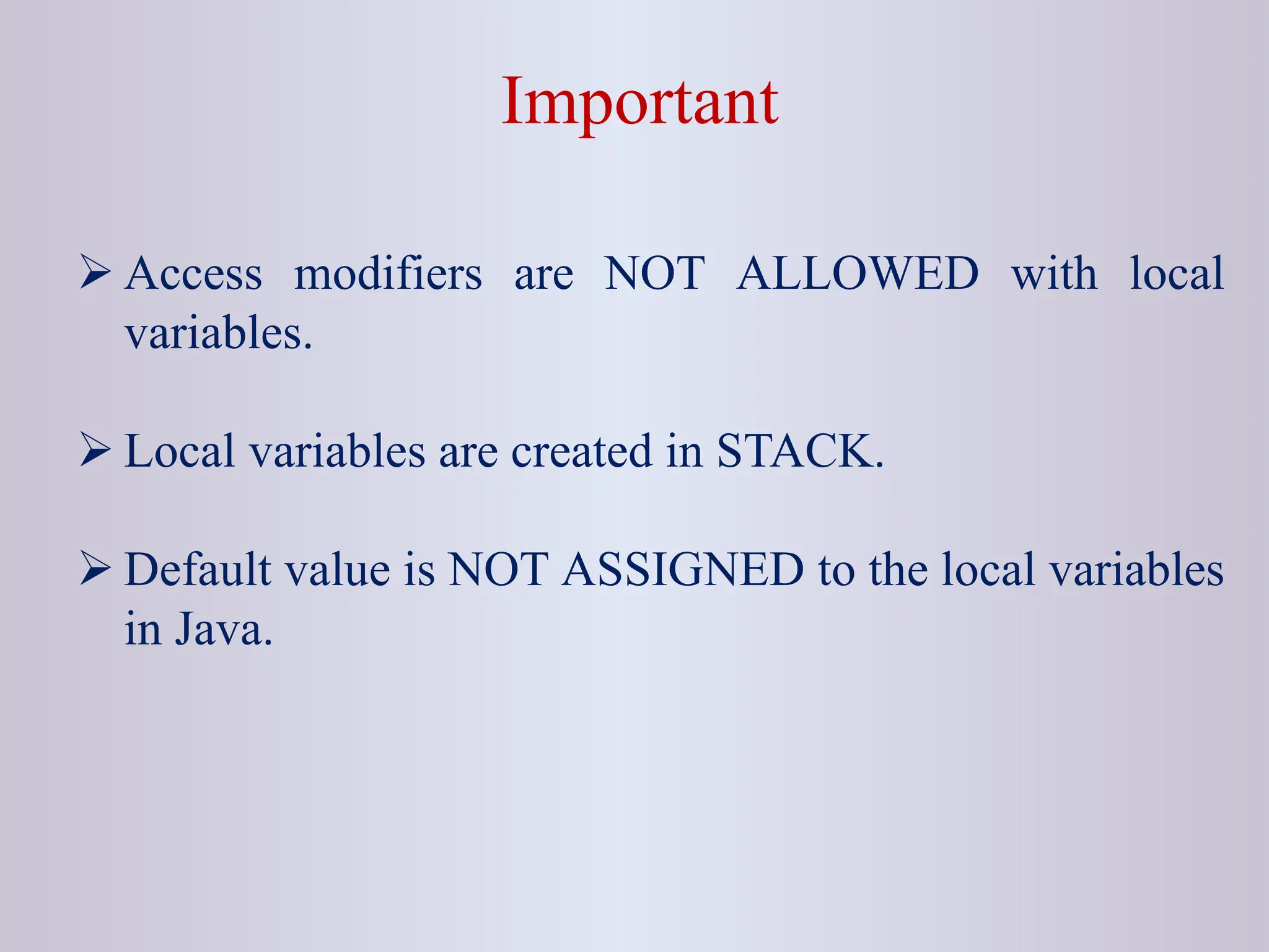 Important  Access modifiers are NOT ALLOWED with local variables.  Local variables are created in STACK.  Default value is NOT ASSIGNED to the local variables in Java. 