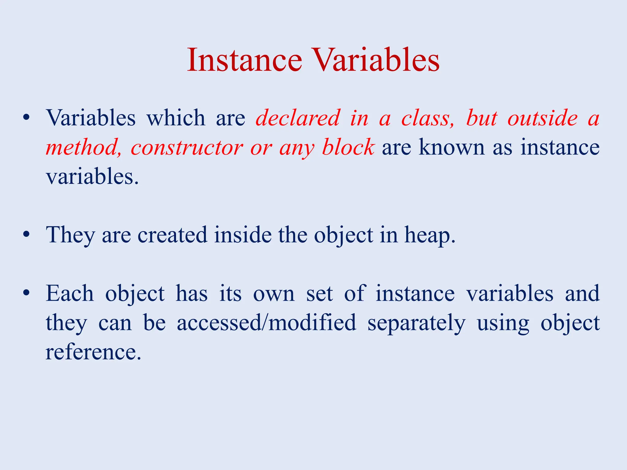 Instance Variables • Variables which are declared in a class, but outside a method, constructor or any block are known as instance variables. • They are created inside the object in heap. • Each object has its own set of instance variables and they can be accessed/modified separately using object reference. 