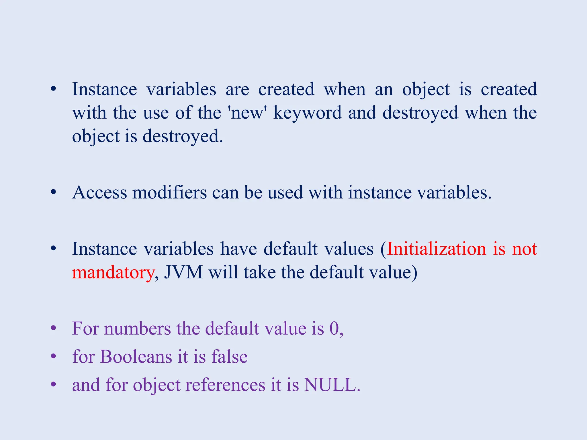 • Instance variables are created when an object is created with the use of the 'new' keyword and destroyed when the object is destroyed. • Access modifiers can be used with instance variables. • Instance variables have default values (Initialization is not mandatory, JVM will take the default value) • For numbers the default value is 0, • for Booleans it is false • and for object references it is NULL. 