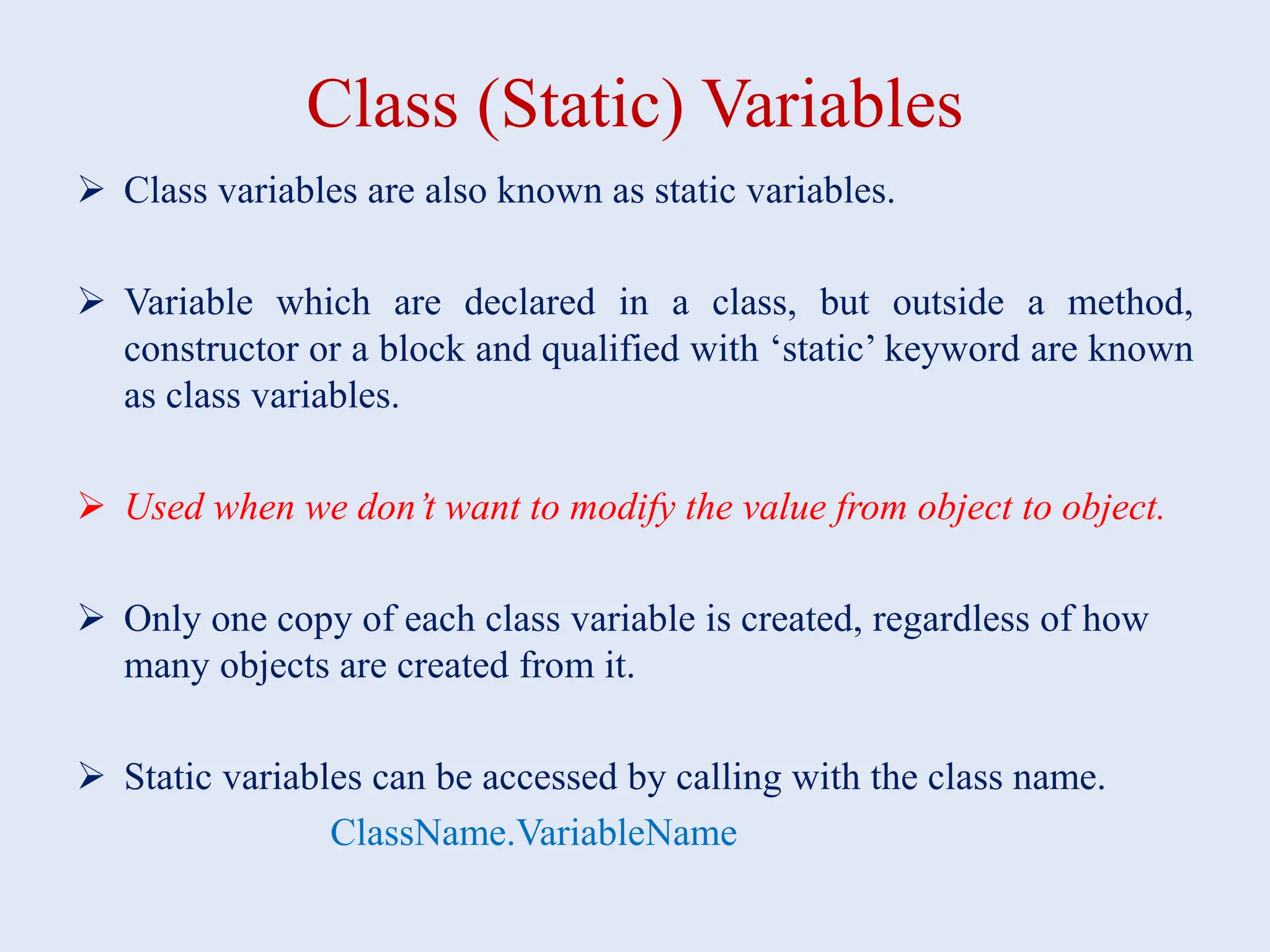Class (Static) Variables  Class variables are also known as static variables.  Variable which are declared in a class, but outside a method, constructor or a block and qualified with ‘static’ keyword are known as class variables.  Used when we don’t want to modify the value from object to object.  Only one copy of each class variable is created, regardless of how many objects are created from it.  Static variables can be accessed by calling with the class name. ClassName.VariableName 