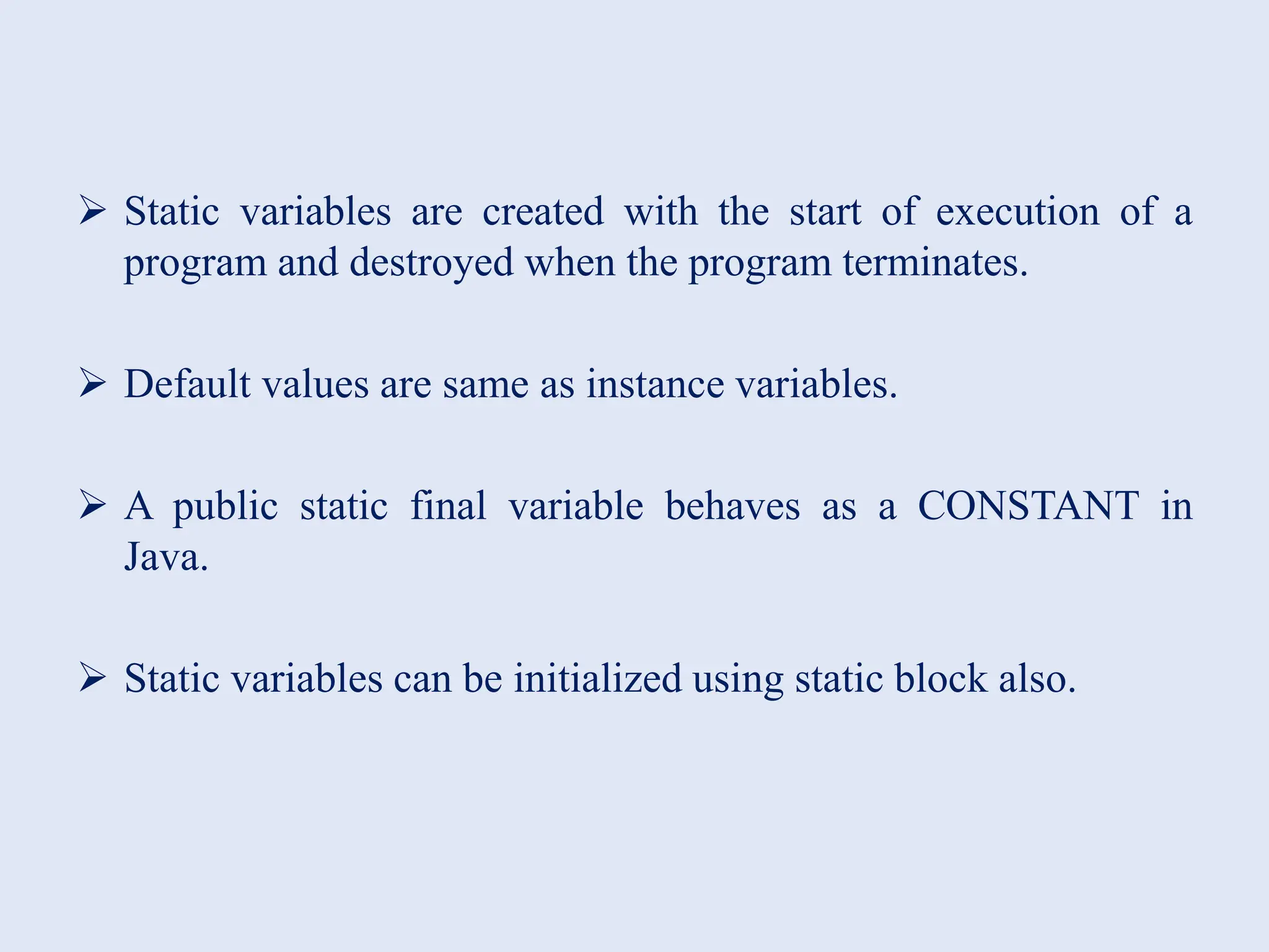  Static variables are created with the start of execution of a program and destroyed when the program terminates.  Default values are same as instance variables.  A public static final variable behaves as a CONSTANT in Java.  Static variables can be initialized using static block also. 