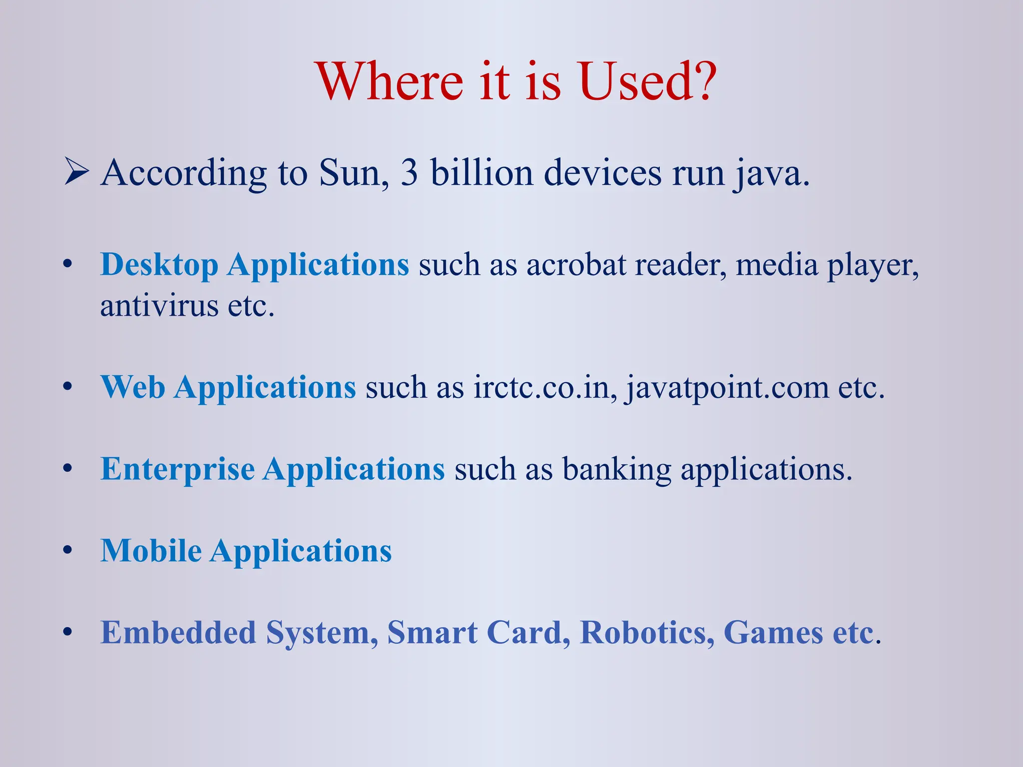 Where it is Used?  According to Sun, 3 billion devices run java. • Desktop Applications such as acrobat reader, media player, antivirus etc. • Web Applications such as irctc.co.in, javatpoint.com etc. • Enterprise Applications such as banking applications. • Mobile Applications • Embedded System, Smart Card, Robotics, Games etc. 