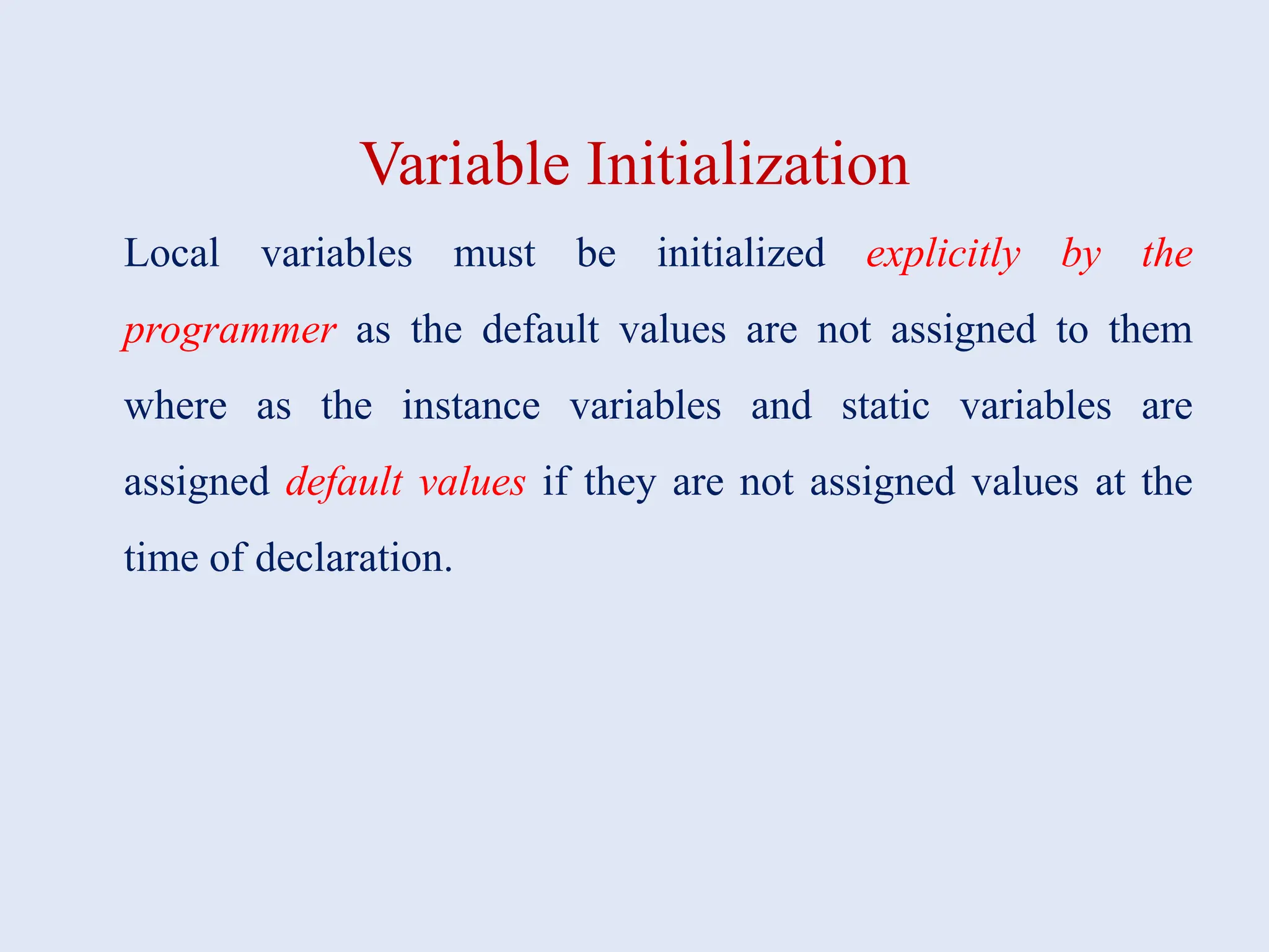 Variable Initialization Local variables must be initialized explicitly by the programmer as the default values are not assigned to them where as the instance variables and static variables are assigned default values if they are not assigned values at the time of declaration. 