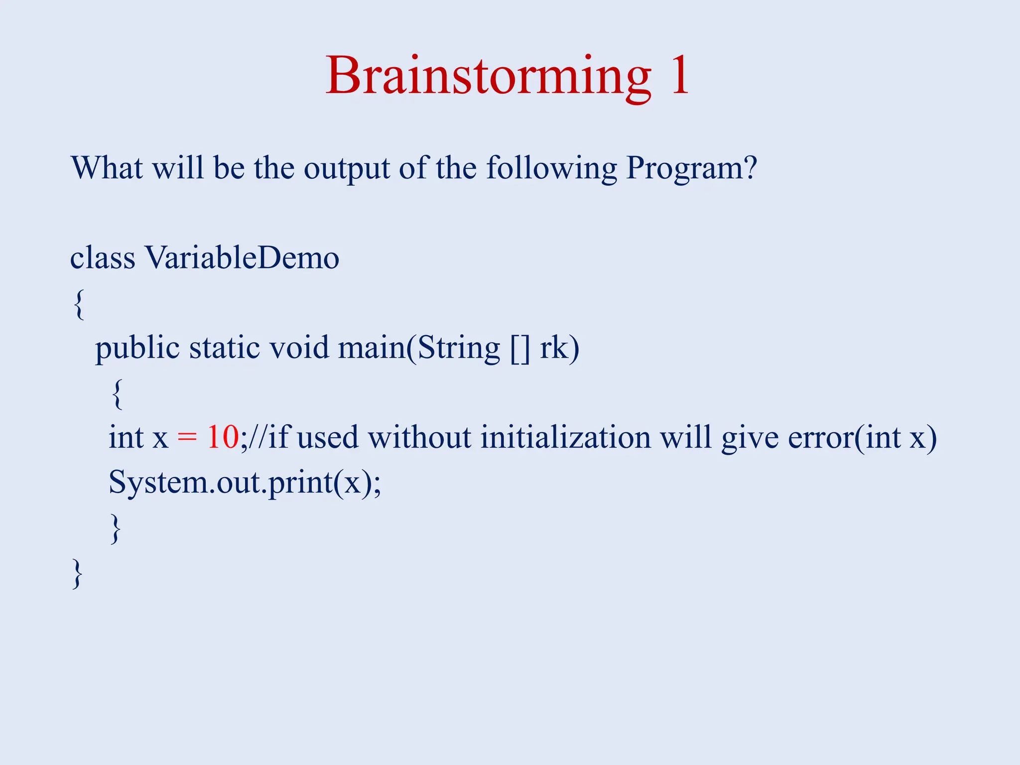 Brainstorming 1 What will be the output of the following Program? class VariableDemo { public static void main(String [] rk) { int x = 10;//if used without initialization will give error(int x) System.out.print(x); } } 