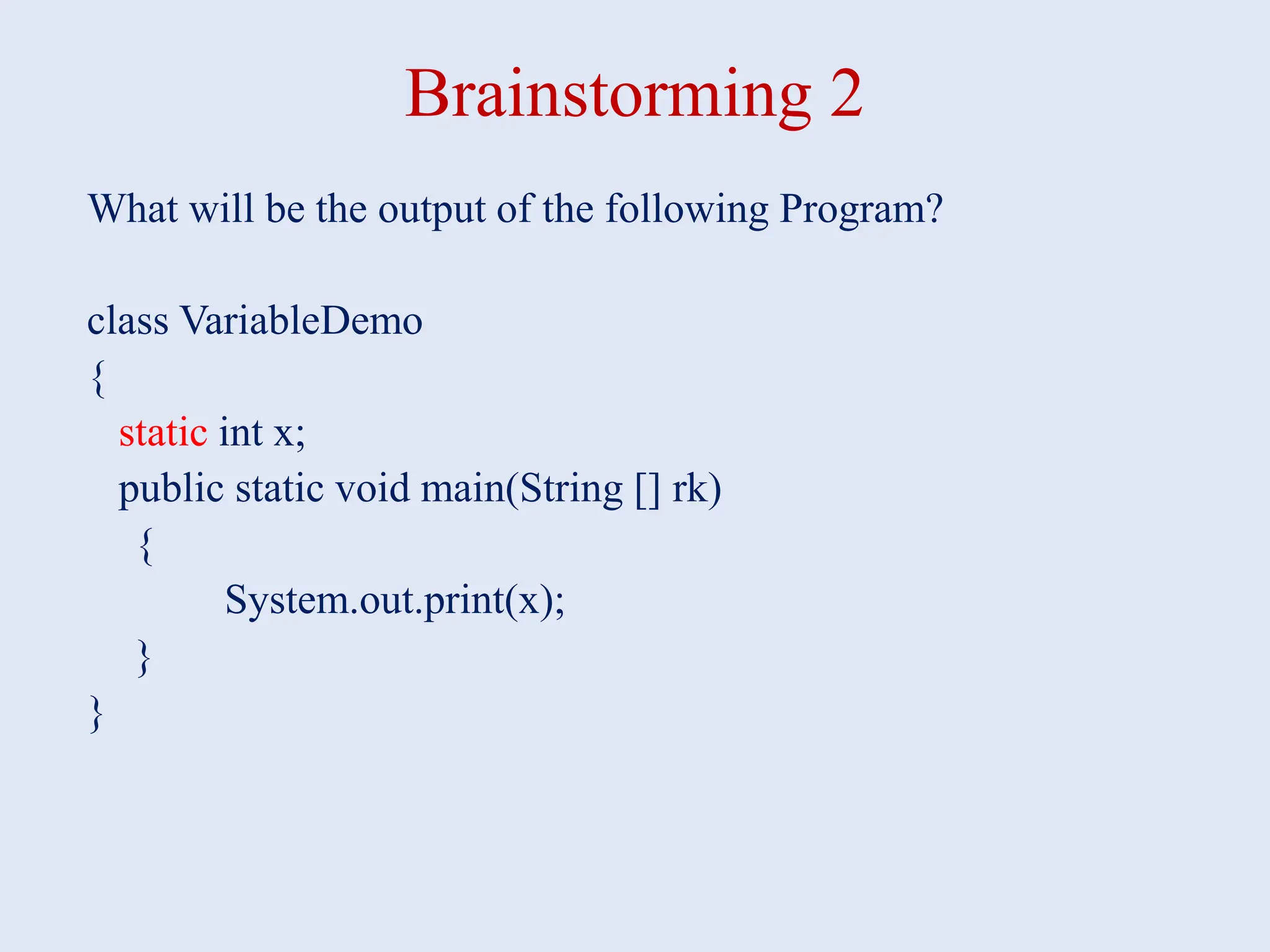 Brainstorming 2 What will be the output of the following Program? class VariableDemo { static int x; public static void main(String [] rk) { System.out.print(x); } } 