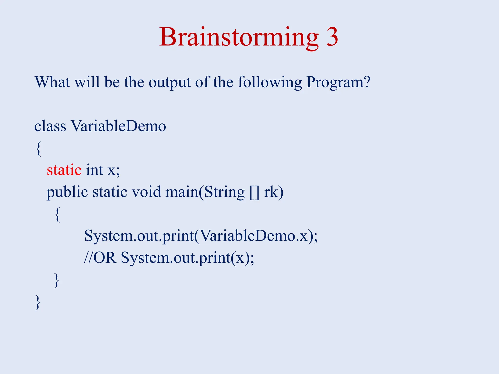 Brainstorming 3 What will be the output of the following Program? class VariableDemo { static int x; public static void main(String [] rk) { System.out.print(VariableDemo.x); //OR System.out.print(x); } } 