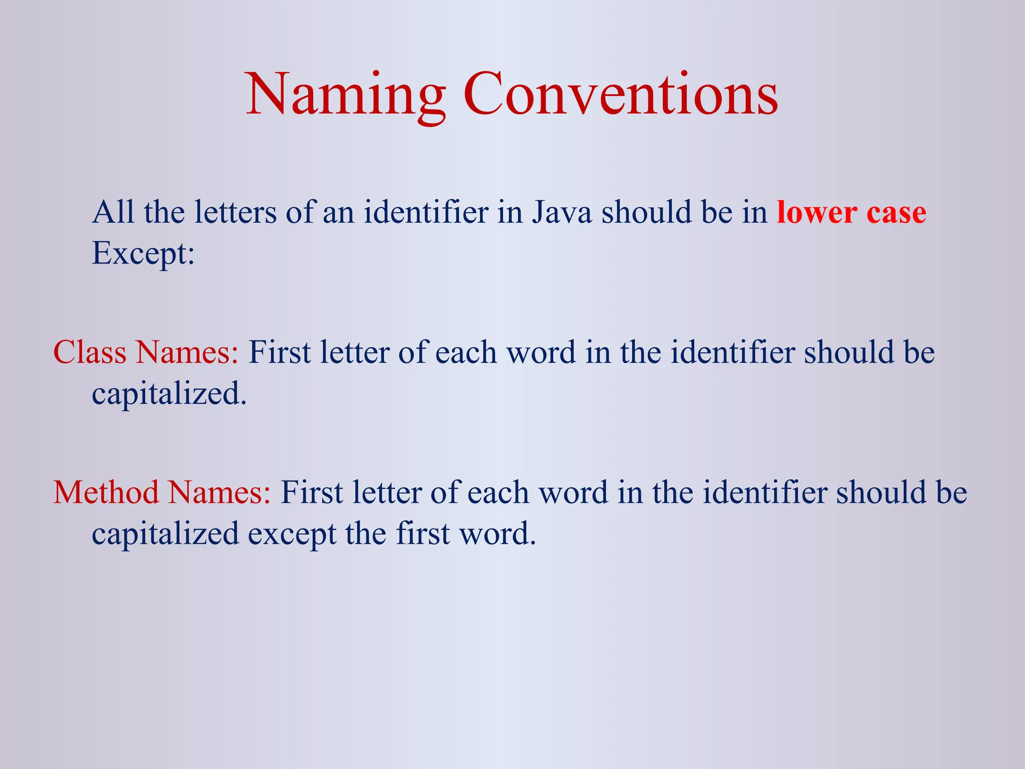 All the letters of an identifier in Java should be in lower case Except: Class Names: First letter of each word in the identifier should be capitalized. Method Names: First letter of each word in the identifier should be capitalized except the first word. Naming Conventions 