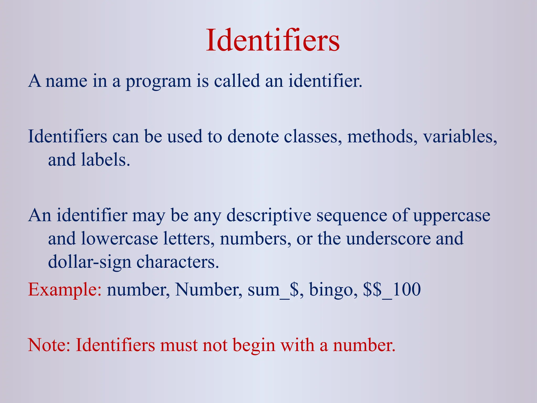 Identifiers A name in a program is called an identifier. Identifiers can be used to denote classes, methods, variables, and labels. An identifier may be any descriptive sequence of uppercase and lowercase letters, numbers, or the underscore and dollar-sign characters. Example: number, Number, sum_$, bingo, $$_100 Note: Identifiers must not begin with a number. 