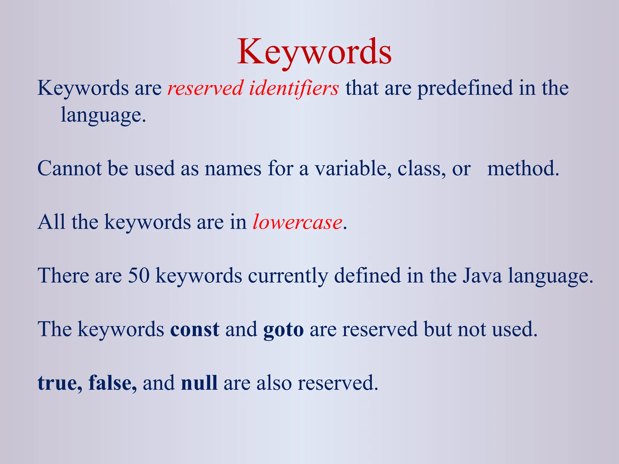 Keywords Keywords are reserved identifiers that are predefined in the language. Cannot be used as names for a variable, class, or method. All the keywords are in lowercase. There are 50 keywords currently defined in the Java language. The keywords const and goto are reserved but not used. true, false, and null are also reserved. 