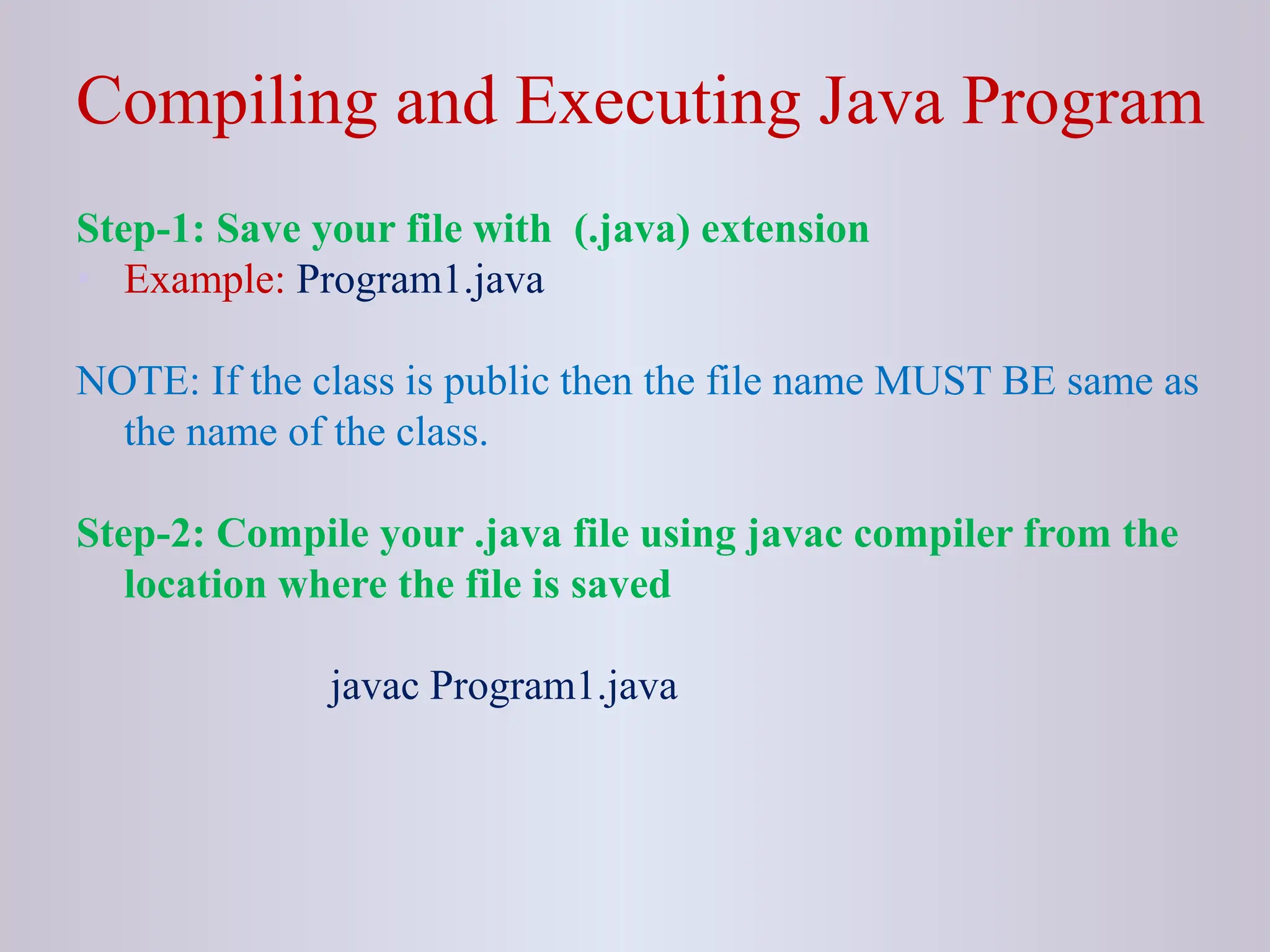 Compiling and Executing Java Program Step-1: Save your file with (.java) extension • Example: Program1.java NOTE: If the class is public then the file name MUST BE same as the name of the class. Step-2: Compile your .java file using javac compiler from the location where the file is saved javac Program1.java 