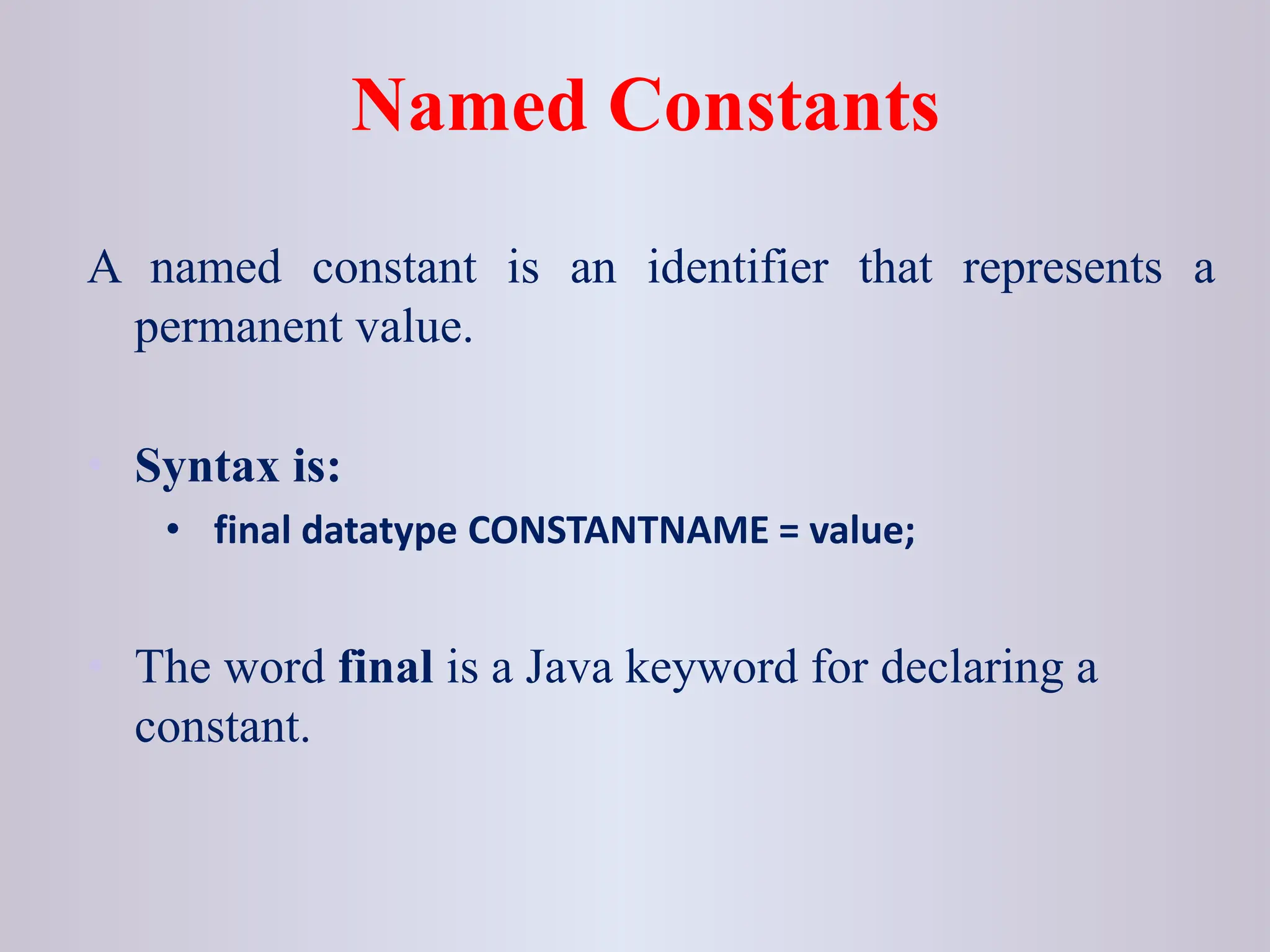 Named Constants A named constant is an identifier that represents a permanent value. • Syntax is: • final datatype CONSTANTNAME = value; • The word final is a Java keyword for declaring a constant. 