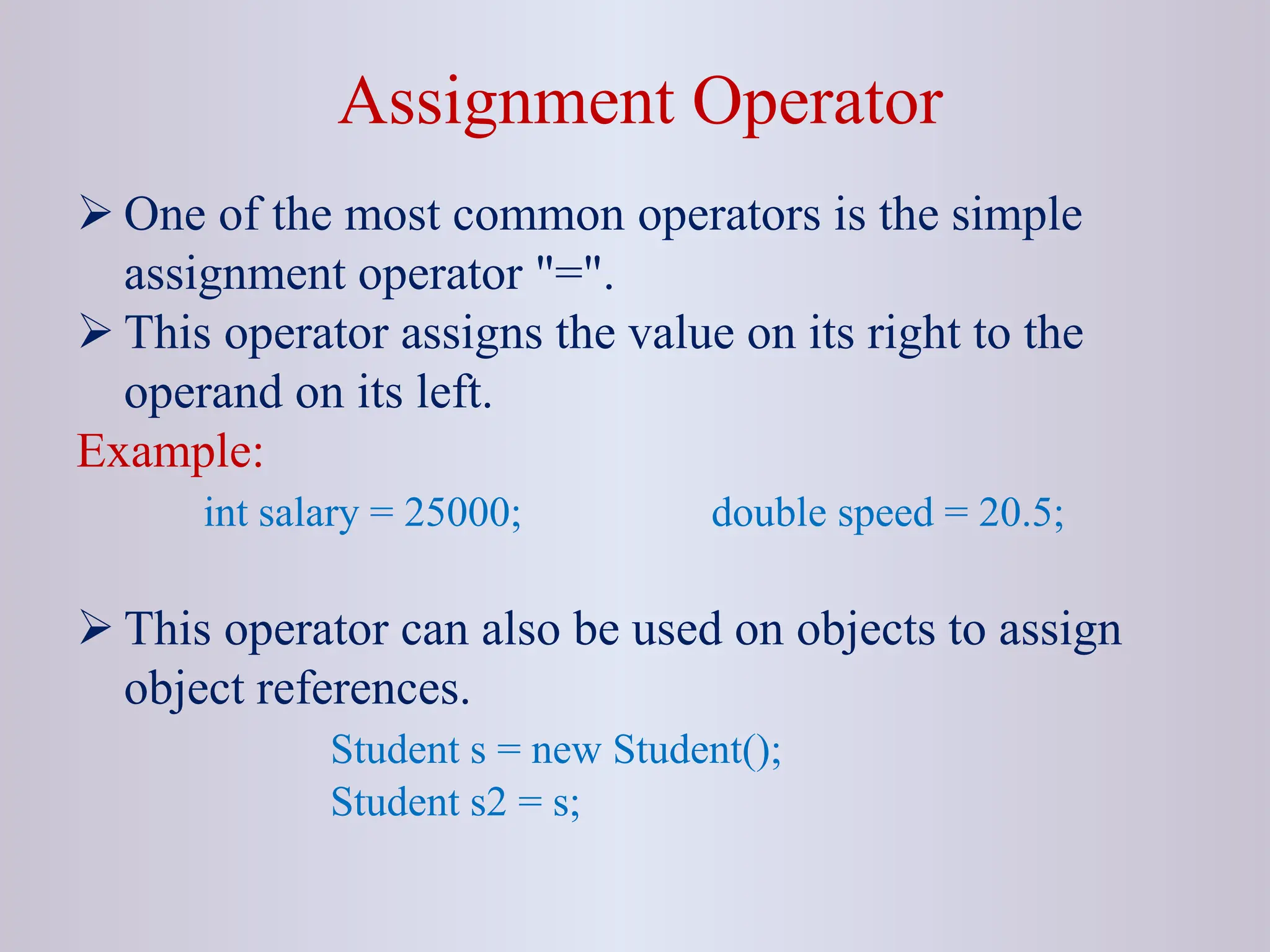 Assignment Operator  One of the most common operators is the simple assignment operator "=".  This operator assigns the value on its right to the operand on its left. Example: int salary = 25000; double speed = 20.5;  This operator can also be used on objects to assign object references. Student s = new Student(); Student s2 = s; 