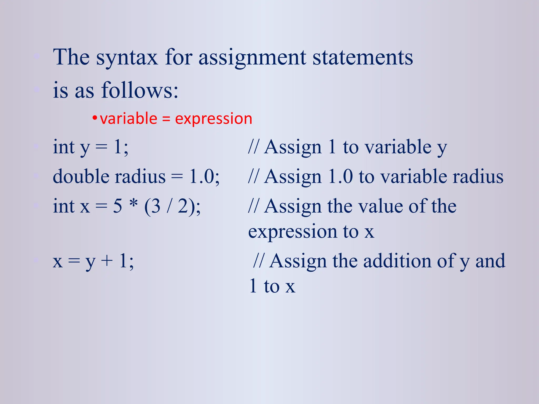 • The syntax for assignment statements • is as follows: •variable = expression • int y = 1; // Assign 1 to variable y • double radius = 1.0; // Assign 1.0 to variable radius • int x = 5 * (3 / 2); // Assign the value of the expression to x • x = y + 1; // Assign the addition of y and 1 to x 