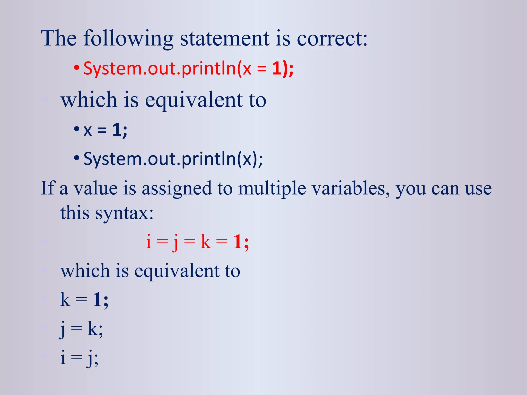 The following statement is correct: • System.out.println(x = 1); • which is equivalent to • x = 1; • System.out.println(x); If a value is assigned to multiple variables, you can use this syntax: • i = j = k = 1; • which is equivalent to • k = 1; • j = k; • i = j; 